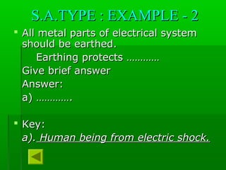 S.A.TYPE : EXAMPLE - 2S.A.TYPE : EXAMPLE - 2
 All metal parts of electrical systemAll metal parts of electrical system
should be earthed.should be earthed.
Earthing protects …………Earthing protects …………
Give brief answerGive brief answer
Answer:Answer:
a) ………….a) ………….
 Key:Key:
a).a). Human being from electric shock.Human being from electric shock.
 