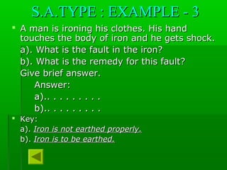 S.A.TYPE : EXAMPLE - 3S.A.TYPE : EXAMPLE - 3
 A man is ironing his clothes. His handA man is ironing his clothes. His hand
touches the body of iron and he gets shock.touches the body of iron and he gets shock.
a). What is the fault in the iron?a). What is the fault in the iron?
b). What is the remedy for this fault?b). What is the remedy for this fault?
Give brief answer.Give brief answer.
Answer:Answer:
a).. . . . . . . . .a).. . . . . . . . .
b).. . . . . . . . .b).. . . . . . . . .
 Key:Key:
a).a). Iron is not earthed properly.Iron is not earthed properly.
b).b). Iron is to be earthed.Iron is to be earthed.
 