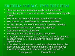 CRITERIA FOR M.C. TYPE TEST ITEMCRITERIA FOR M.C. TYPE TEST ITEM
 Stem sets context unambiguously and specifically.Stem sets context unambiguously and specifically.
 Only the key is a correct response, no distractors vaguelyOnly the key is a correct response, no distractors vaguely
correct.correct.
 Key must not be much longer than the distractors.Key must not be much longer than the distractors.
 Key should not be different in context or wording.Key should not be different in context or wording.
 ‘‘All the above’, ‘none of the above’ should be avoided.All the above’, ‘none of the above’ should be avoided.
 Key and distractors must be nearly identical.Key and distractors must be nearly identical.
 Distractors must be plausible.Distractors must be plausible.
 No clues in wording like ‘always / never’ etc.No clues in wording like ‘always / never’ etc.
 If the stem is in the form of a question, it should end withIf the stem is in the form of a question, it should end with
question mark (?). The alternatives should start withquestion mark (?). The alternatives should start with
capital letters.capital letters.
 If the stem is in the form of an incomplete sentence, theIf the stem is in the form of an incomplete sentence, the
stem should end with no punctuation. The alternativesstem should end with no punctuation. The alternatives
should start with small letter and end with period (.).should start with small letter and end with period (.).
Example – IExample – I Example – 2Example – 2
 