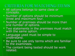 CRITERIA FOR MATCHING ITEMSCRITERIA FOR MATCHING ITEMS
 All options belongs to same class orAll options belongs to same class or
concepts.concepts.
 Number of options should be minimumNumber of options should be minimum
three and maximum four.three and maximum four.
 Number of premises should be more thanNumber of premises should be more than
one number of options.one number of options.
 Two statements in the premises must matchTwo statements in the premises must match
with the same option.with the same option.
 Language used must be simple toLanguage used must be simple to
understand.understand.
 Be sure to use only terms which are familiarBe sure to use only terms which are familiar
to the examinees.to the examinees.
 The content being tested should be workThe content being tested should be work
related.related.
 