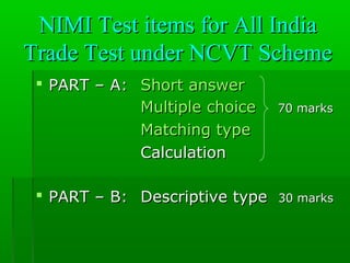 NIMI Test items for All IndiaNIMI Test items for All India
Trade Test under NCVT SchemeTrade Test under NCVT Scheme
 PART – A:PART – A: Short answerShort answer
Multiple choiceMultiple choice 70 marks70 marks
Matching typeMatching type
CalculationCalculation
 PART – B:PART – B: Descriptive typeDescriptive type 30 marks30 marks
 