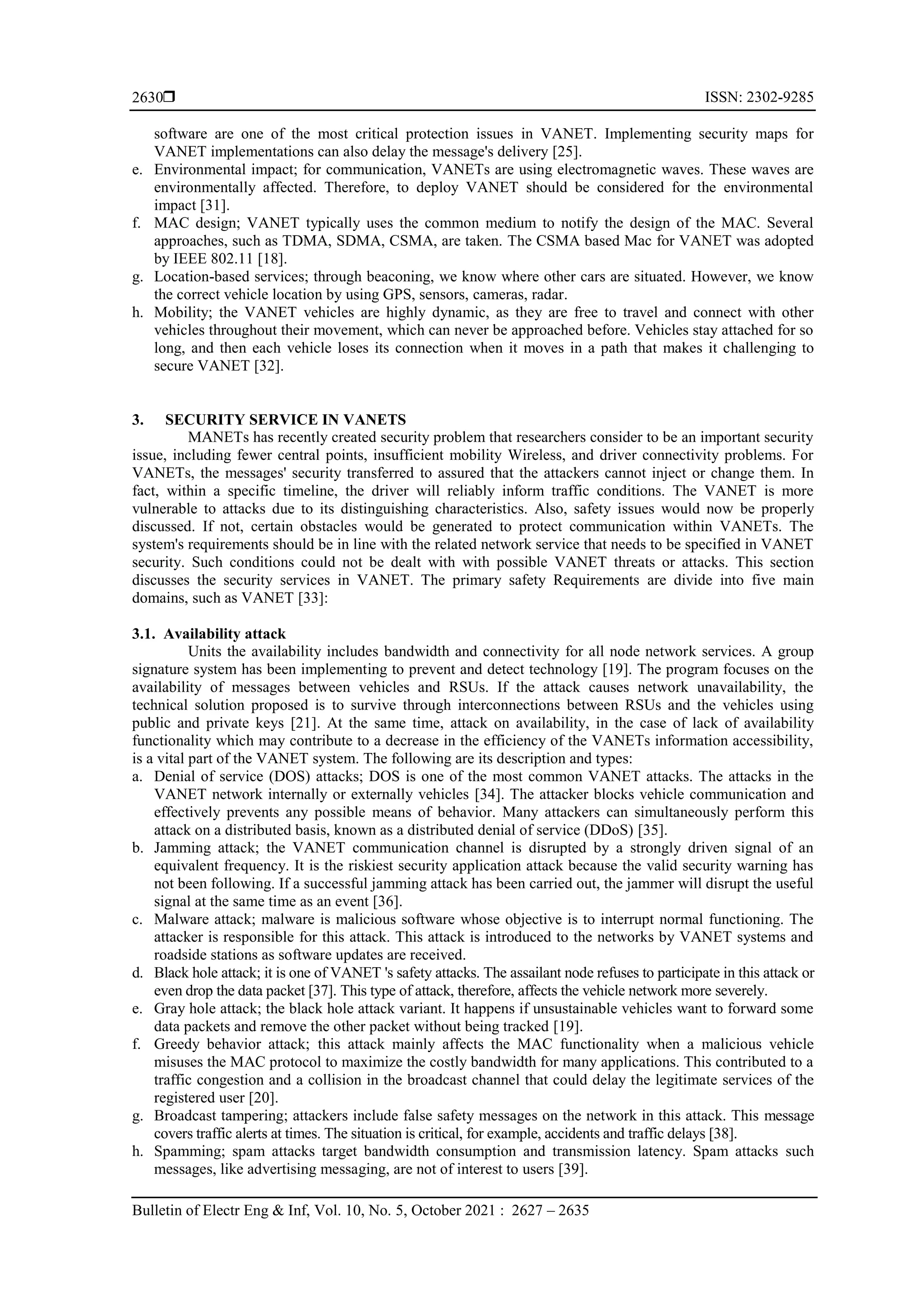  ISSN: 2302-9285
Bulletin of Electr Eng & Inf, Vol. 10, No. 5, October 2021 : 2627 – 2635
2630
software are one of the most critical protection issues in VANET. Implementing security maps for
VANET implementations can also delay the message's delivery [25].
e. Environmental impact; for communication, VANETs are using electromagnetic waves. These waves are
environmentally affected. Therefore, to deploy VANET should be considered for the environmental
impact [31].
f. MAC design; VANET typically uses the common medium to notify the design of the MAC. Several
approaches, such as TDMA, SDMA, CSMA, are taken. The CSMA based Mac for VANET was adopted
by IEEE 802.11 [18].
g. Location-based services; through beaconing, we know where other cars are situated. However, we know
the correct vehicle location by using GPS, sensors, cameras, radar.
h. Mobility; the VANET vehicles are highly dynamic, as they are free to travel and connect with other
vehicles throughout their movement, which can never be approached before. Vehicles stay attached for so
long, and then each vehicle loses its connection when it moves in a path that makes it challenging to
secure VANET [32].
3. SECURITY SERVICE IN VANETS
MANETs has recently created security problem that researchers consider to be an important security
issue, including fewer central points, insufficient mobility Wireless, and driver connectivity problems. For
VANETs, the messages' security transferred to assured that the attackers cannot inject or change them. In
fact, within a specific timeline, the driver will reliably inform traffic conditions. The VANET is more
vulnerable to attacks due to its distinguishing characteristics. Also, safety issues would now be properly
discussed. If not, certain obstacles would be generated to protect communication within VANETs. The
system's requirements should be in line with the related network service that needs to be specified in VANET
security. Such conditions could not be dealt with with possible VANET threats or attacks. This section
discusses the security services in VANET. The primary safety Requirements are divide into five main
domains, such as VANET [33]:
3.1. Availability attack
Units the availability includes bandwidth and connectivity for all node network services. A group
signature system has been implementing to prevent and detect technology [19]. The program focuses on the
availability of messages between vehicles and RSUs. If the attack causes network unavailability, the
technical solution proposed is to survive through interconnections between RSUs and the vehicles using
public and private keys [21]. At the same time, attack on availability, in the case of lack of availability
functionality which may contribute to a decrease in the efficiency of the VANETs information accessibility,
is a vital part of the VANET system. The following are its description and types:
a. Denial of service (DOS) attacks; DOS is one of the most common VANET attacks. The attacks in the
VANET network internally or externally vehicles [34]. The attacker blocks vehicle communication and
effectively prevents any possible means of behavior. Many attackers can simultaneously perform this
attack on a distributed basis, known as a distributed denial of service (DDoS) [35].
b. Jamming attack; the VANET communication channel is disrupted by a strongly driven signal of an
equivalent frequency. It is the riskiest security application attack because the valid security warning has
not been following. If a successful jamming attack has been carried out, the jammer will disrupt the useful
signal at the same time as an event [36].
c. Malware attack; malware is malicious software whose objective is to interrupt normal functioning. The
attacker is responsible for this attack. This attack is introduced to the networks by VANET systems and
roadside stations as software updates are received.
d. Black hole attack; it is one of VANET 's safety attacks. The assailant node refuses to participate in this attack or
even drop the data packet [37]. This type of attack, therefore, affects the vehicle network more severely.
e. Gray hole attack; the black hole attack variant. It happens if unsustainable vehicles want to forward some
data packets and remove the other packet without being tracked [19].
f. Greedy behavior attack; this attack mainly affects the MAC functionality when a malicious vehicle
misuses the MAC protocol to maximize the costly bandwidth for many applications. This contributed to a
traffic congestion and a collision in the broadcast channel that could delay the legitimate services of the
registered user [20].
g. Broadcast tampering; attackers include false safety messages on the network in this attack. This message
covers traffic alerts at times. The situation is critical, for example, accidents and traffic delays [38].
h. Spamming; spam attacks target bandwidth consumption and transmission latency. Spam attacks such
messages, like advertising messaging, are not of interest to users [39].
 