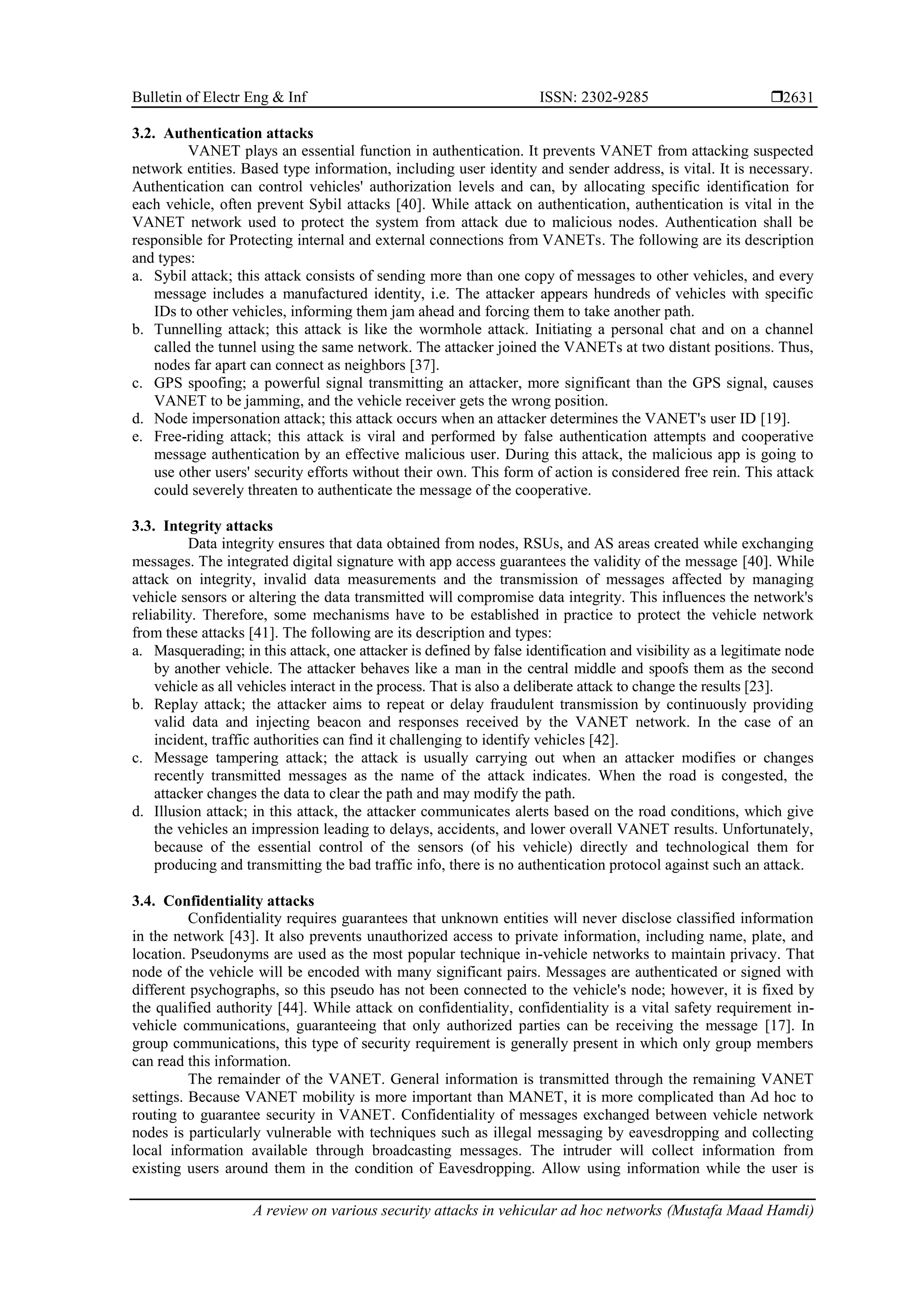 Bulletin of Electr Eng & Inf ISSN: 2302-9285 
A review on various security attacks in vehicular ad hoc networks (Mustafa Maad Hamdi)
2631
3.2. Authentication attacks
VANET plays an essential function in authentication. It prevents VANET from attacking suspected
network entities. Based type information, including user identity and sender address, is vital. It is necessary.
Authentication can control vehicles' authorization levels and can, by allocating specific identification for
each vehicle, often prevent Sybil attacks [40]. While attack on authentication, authentication is vital in the
VANET network used to protect the system from attack due to malicious nodes. Authentication shall be
responsible for Protecting internal and external connections from VANETs. The following are its description
and types:
a. Sybil attack; this attack consists of sending more than one copy of messages to other vehicles, and every
message includes a manufactured identity, i.e. The attacker appears hundreds of vehicles with specific
IDs to other vehicles, informing them jam ahead and forcing them to take another path.
b. Tunnelling attack; this attack is like the wormhole attack. Initiating a personal chat and on a channel
called the tunnel using the same network. The attacker joined the VANETs at two distant positions. Thus,
nodes far apart can connect as neighbors [37].
c. GPS spoofing; a powerful signal transmitting an attacker, more significant than the GPS signal, causes
VANET to be jamming, and the vehicle receiver gets the wrong position.
d. Node impersonation attack; this attack occurs when an attacker determines the VANET's user ID [19].
e. Free-riding attack; this attack is viral and performed by false authentication attempts and cooperative
message authentication by an effective malicious user. During this attack, the malicious app is going to
use other users' security efforts without their own. This form of action is considered free rein. This attack
could severely threaten to authenticate the message of the cooperative.
3.3. Integrity attacks
Data integrity ensures that data obtained from nodes, RSUs, and AS areas created while exchanging
messages. The integrated digital signature with app access guarantees the validity of the message [40]. While
attack on integrity, invalid data measurements and the transmission of messages affected by managing
vehicle sensors or altering the data transmitted will compromise data integrity. This influences the network's
reliability. Therefore, some mechanisms have to be established in practice to protect the vehicle network
from these attacks [41]. The following are its description and types:
a. Masquerading; in this attack, one attacker is defined by false identification and visibility as a legitimate node
by another vehicle. The attacker behaves like a man in the central middle and spoofs them as the second
vehicle as all vehicles interact in the process. That is also a deliberate attack to change the results [23].
b. Replay attack; the attacker aims to repeat or delay fraudulent transmission by continuously providing
valid data and injecting beacon and responses received by the VANET network. In the case of an
incident, traffic authorities can find it challenging to identify vehicles [42].
c. Message tampering attack; the attack is usually carrying out when an attacker modifies or changes
recently transmitted messages as the name of the attack indicates. When the road is congested, the
attacker changes the data to clear the path and may modify the path.
d. Illusion attack; in this attack, the attacker communicates alerts based on the road conditions, which give
the vehicles an impression leading to delays, accidents, and lower overall VANET results. Unfortunately,
because of the essential control of the sensors (of his vehicle) directly and technological them for
producing and transmitting the bad traffic info, there is no authentication protocol against such an attack.
3.4. Confidentiality attacks
Confidentiality requires guarantees that unknown entities will never disclose classified information
in the network [43]. It also prevents unauthorized access to private information, including name, plate, and
location. Pseudonyms are used as the most popular technique in-vehicle networks to maintain privacy. That
node of the vehicle will be encoded with many significant pairs. Messages are authenticated or signed with
different psychographs, so this pseudo has not been connected to the vehicle's node; however, it is fixed by
the qualified authority [44]. While attack on confidentiality, confidentiality is a vital safety requirement in-
vehicle communications, guaranteeing that only authorized parties can be receiving the message [17]. In
group communications, this type of security requirement is generally present in which only group members
can read this information.
The remainder of the VANET. General information is transmitted through the remaining VANET
settings. Because VANET mobility is more important than MANET, it is more complicated than Ad hoc to
routing to guarantee security in VANET. Confidentiality of messages exchanged between vehicle network
nodes is particularly vulnerable with techniques such as illegal messaging by eavesdropping and collecting
local information available through broadcasting messages. The intruder will collect information from
existing users around them in the condition of Eavesdropping. Allow using information while the user is
 