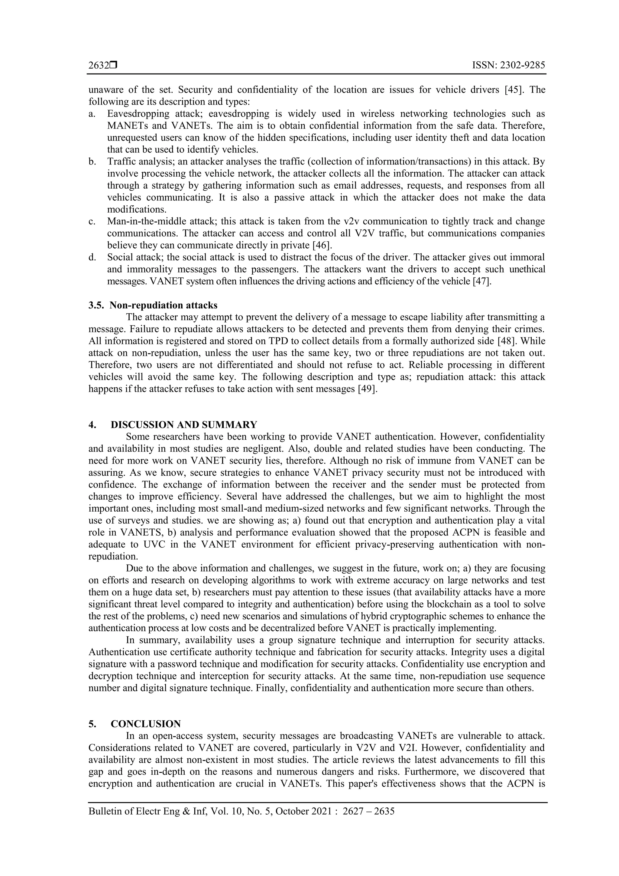  ISSN: 2302-9285
Bulletin of Electr Eng & Inf, Vol. 10, No. 5, October 2021 : 2627 – 2635
2632
unaware of the set. Security and confidentiality of the location are issues for vehicle drivers [45]. The
following are its description and types:
a. Eavesdropping attack; eavesdropping is widely used in wireless networking technologies such as
MANETs and VANETs. The aim is to obtain confidential information from the safe data. Therefore,
unrequested users can know of the hidden specifications, including user identity theft and data location
that can be used to identify vehicles.
b. Traffic analysis; an attacker analyses the traffic (collection of information/transactions) in this attack. By
involve processing the vehicle network, the attacker collects all the information. The attacker can attack
through a strategy by gathering information such as email addresses, requests, and responses from all
vehicles communicating. It is also a passive attack in which the attacker does not make the data
modifications.
c. Man-in-the-middle attack; this attack is taken from the v2v communication to tightly track and change
communications. The attacker can access and control all V2V traffic, but communications companies
believe they can communicate directly in private [46].
d. Social attack; the social attack is used to distract the focus of the driver. The attacker gives out immoral
and immorality messages to the passengers. The attackers want the drivers to accept such unethical
messages. VANET system often influences the driving actions and efficiency of the vehicle [47].
3.5. Non-repudiation attacks
The attacker may attempt to prevent the delivery of a message to escape liability after transmitting a
message. Failure to repudiate allows attackers to be detected and prevents them from denying their crimes.
All information is registered and stored on TPD to collect details from a formally authorized side [48]. While
attack on non-repudiation, unless the user has the same key, two or three repudiations are not taken out.
Therefore, two users are not differentiated and should not refuse to act. Reliable processing in different
vehicles will avoid the same key. The following description and type as; repudiation attack: this attack
happens if the attacker refuses to take action with sent messages [49].
4. DISCUSSION AND SUMMARY
Some researchers have been working to provide VANET authentication. However, confidentiality
and availability in most studies are negligent. Also, double and related studies have been conducting. The
need for more work on VANET security lies, therefore. Although no risk of immune from VANET can be
assuring. As we know, secure strategies to enhance VANET privacy security must not be introduced with
confidence. The exchange of information between the receiver and the sender must be protected from
changes to improve efficiency. Several have addressed the challenges, but we aim to highlight the most
important ones, including most small-and medium-sized networks and few significant networks. Through the
use of surveys and studies. we are showing as; a) found out that encryption and authentication play a vital
role in VANETS, b) analysis and performance evaluation showed that the proposed ACPN is feasible and
adequate to UVC in the VANET environment for efficient privacy-preserving authentication with non-
repudiation.
Due to the above information and challenges, we suggest in the future, work on; a) they are focusing
on efforts and research on developing algorithms to work with extreme accuracy on large networks and test
them on a huge data set, b) researchers must pay attention to these issues (that availability attacks have a more
significant threat level compared to integrity and authentication) before using the blockchain as a tool to solve
the rest of the problems, c) need new scenarios and simulations of hybrid cryptographic schemes to enhance the
authentication process at low costs and be decentralized before VANET is practically implementing.
In summary, availability uses a group signature technique and interruption for security attacks.
Authentication use certificate authority technique and fabrication for security attacks. Integrity uses a digital
signature with a password technique and modification for security attacks. Confidentiality use encryption and
decryption technique and interception for security attacks. At the same time, non-repudiation use sequence
number and digital signature technique. Finally, confidentiality and authentication more secure than others.
5. CONCLUSION
In an open-access system, security messages are broadcasting VANETs are vulnerable to attack.
Considerations related to VANET are covered, particularly in V2V and V2I. However, confidentiality and
availability are almost non-existent in most studies. The article reviews the latest advancements to fill this
gap and goes in-depth on the reasons and numerous dangers and risks. Furthermore, we discovered that
encryption and authentication are crucial in VANETs. This paper's effectiveness shows that the ACPN is
 