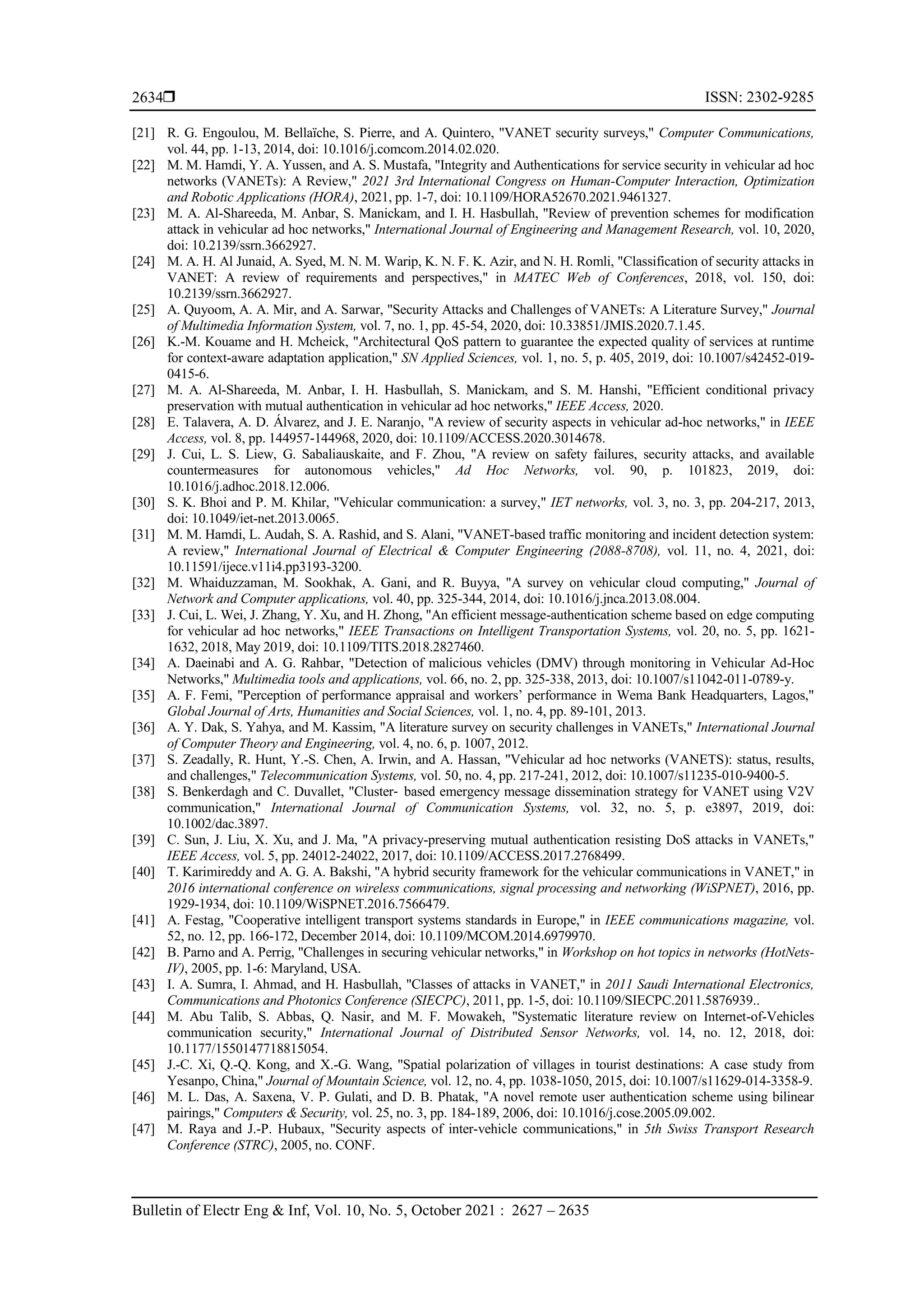  ISSN: 2302-9285
Bulletin of Electr Eng & Inf, Vol. 10, No. 5, October 2021 : 2627 – 2635
2634
[21] R. G. Engoulou, M. Bellaïche, S. Pierre, and A. Quintero, "VANET security surveys," Computer Communications,
vol. 44, pp. 1-13, 2014, doi: 10.1016/j.comcom.2014.02.020.
[22] M. M. Hamdi, Y. A. Yussen, and A. S. Mustafa, "Integrity and Authentications for service security in vehicular ad hoc
networks (VANETs): A Review," 2021 3rd International Congress on Human-Computer Interaction, Optimization
and Robotic Applications (HORA), 2021, pp. 1-7, doi: 10.1109/HORA52670.2021.9461327.
[23] M. A. Al-Shareeda, M. Anbar, S. Manickam, and I. H. Hasbullah, "Review of prevention schemes for modification
attack in vehicular ad hoc networks," International Journal of Engineering and Management Research, vol. 10, 2020,
doi: 10.2139/ssrn.3662927.
[24] M. A. H. Al Junaid, A. Syed, M. N. M. Warip, K. N. F. K. Azir, and N. H. Romli, "Classification of security attacks in
VANET: A review of requirements and perspectives," in MATEC Web of Conferences, 2018, vol. 150, doi:
10.2139/ssrn.3662927.
[25] A. Quyoom, A. A. Mir, and A. Sarwar, "Security Attacks and Challenges of VANETs: A Literature Survey," Journal
of Multimedia Information System, vol. 7, no. 1, pp. 45-54, 2020, doi: 10.33851/JMIS.2020.7.1.45.
[26] K.-M. Kouame and H. Mcheick, "Architectural QoS pattern to guarantee the expected quality of services at runtime
for context-aware adaptation application," SN Applied Sciences, vol. 1, no. 5, p. 405, 2019, doi: 10.1007/s42452-019-
0415-6.
[27] M. A. Al-Shareeda, M. Anbar, I. H. Hasbullah, S. Manickam, and S. M. Hanshi, "Efficient conditional privacy
preservation with mutual authentication in vehicular ad hoc networks," IEEE Access, 2020.
[28] E. Talavera, A. D. Álvarez, and J. E. Naranjo, "A review of security aspects in vehicular ad-hoc networks," in IEEE
Access, vol. 8, pp. 144957-144968, 2020, doi: 10.1109/ACCESS.2020.3014678.
[29] J. Cui, L. S. Liew, G. Sabaliauskaite, and F. Zhou, "A review on safety failures, security attacks, and available
countermeasures for autonomous vehicles," Ad Hoc Networks, vol. 90, p. 101823, 2019, doi:
10.1016/j.adhoc.2018.12.006.
[30] S. K. Bhoi and P. M. Khilar, "Vehicular communication: a survey," IET networks, vol. 3, no. 3, pp. 204-217, 2013,
doi: 10.1049/iet-net.2013.0065.
[31] M. M. Hamdi, L. Audah, S. A. Rashid, and S. Alani, "VANET-based traffic monitoring and incident detection system:
A review," International Journal of Electrical & Computer Engineering (2088-8708), vol. 11, no. 4, 2021, doi:
10.11591/ijece.v11i4.pp3193-3200.
[32] M. Whaiduzzaman, M. Sookhak, A. Gani, and R. Buyya, "A survey on vehicular cloud computing," Journal of
Network and Computer applications, vol. 40, pp. 325-344, 2014, doi: 10.1016/j.jnca.2013.08.004.
[33] J. Cui, L. Wei, J. Zhang, Y. Xu, and H. Zhong, "An efficient message-authentication scheme based on edge computing
for vehicular ad hoc networks," IEEE Transactions on Intelligent Transportation Systems, vol. 20, no. 5, pp. 1621-
1632, 2018, May 2019, doi: 10.1109/TITS.2018.2827460.
[34] A. Daeinabi and A. G. Rahbar, "Detection of malicious vehicles (DMV) through monitoring in Vehicular Ad-Hoc
Networks," Multimedia tools and applications, vol. 66, no. 2, pp. 325-338, 2013, doi: 10.1007/s11042-011-0789-y.
[35] A. F. Femi, "Perception of performance appraisal and workers’ performance in Wema Bank Headquarters, Lagos,"
Global Journal of Arts, Humanities and Social Sciences, vol. 1, no. 4, pp. 89-101, 2013.
[36] A. Y. Dak, S. Yahya, and M. Kassim, "A literature survey on security challenges in VANETs," International Journal
of Computer Theory and Engineering, vol. 4, no. 6, p. 1007, 2012.
[37] S. Zeadally, R. Hunt, Y.-S. Chen, A. Irwin, and A. Hassan, "Vehicular ad hoc networks (VANETS): status, results,
and challenges," Telecommunication Systems, vol. 50, no. 4, pp. 217-241, 2012, doi: 10.1007/s11235-010-9400-5.
[38] S. Benkerdagh and C. Duvallet, "Cluster‐ based emergency message dissemination strategy for VANET using V2V
communication," International Journal of Communication Systems, vol. 32, no. 5, p. e3897, 2019, doi:
10.1002/dac.3897.
[39] C. Sun, J. Liu, X. Xu, and J. Ma, "A privacy-preserving mutual authentication resisting DoS attacks in VANETs,"
IEEE Access, vol. 5, pp. 24012-24022, 2017, doi: 10.1109/ACCESS.2017.2768499.
[40] T. Karimireddy and A. G. A. Bakshi, "A hybrid security framework for the vehicular communications in VANET," in
2016 international conference on wireless communications, signal processing and networking (WiSPNET), 2016, pp.
1929-1934, doi: 10.1109/WiSPNET.2016.7566479.
[41] A. Festag, "Cooperative intelligent transport systems standards in Europe," in IEEE communications magazine, vol.
52, no. 12, pp. 166-172, December 2014, doi: 10.1109/MCOM.2014.6979970.
[42] B. Parno and A. Perrig, "Challenges in securing vehicular networks," in Workshop on hot topics in networks (HotNets-
IV), 2005, pp. 1-6: Maryland, USA.
[43] I. A. Sumra, I. Ahmad, and H. Hasbullah, "Classes of attacks in VANET," in 2011 Saudi International Electronics,
Communications and Photonics Conference (SIECPC), 2011, pp. 1-5, doi: 10.1109/SIECPC.2011.5876939..
[44] M. Abu Talib, S. Abbas, Q. Nasir, and M. F. Mowakeh, "Systematic literature review on Internet-of-Vehicles
communication security," International Journal of Distributed Sensor Networks, vol. 14, no. 12, 2018, doi:
10.1177/1550147718815054.
[45] J.-C. Xi, Q.-Q. Kong, and X.-G. Wang, "Spatial polarization of villages in tourist destinations: A case study from
Yesanpo, China," Journal of Mountain Science, vol. 12, no. 4, pp. 1038-1050, 2015, doi: 10.1007/s11629-014-3358-9.
[46] M. L. Das, A. Saxena, V. P. Gulati, and D. B. Phatak, "A novel remote user authentication scheme using bilinear
pairings," Computers & Security, vol. 25, no. 3, pp. 184-189, 2006, doi: 10.1016/j.cose.2005.09.002.
[47] M. Raya and J.-P. Hubaux, "Security aspects of inter-vehicle communications," in 5th Swiss Transport Research
Conference (STRC), 2005, no. CONF.
 