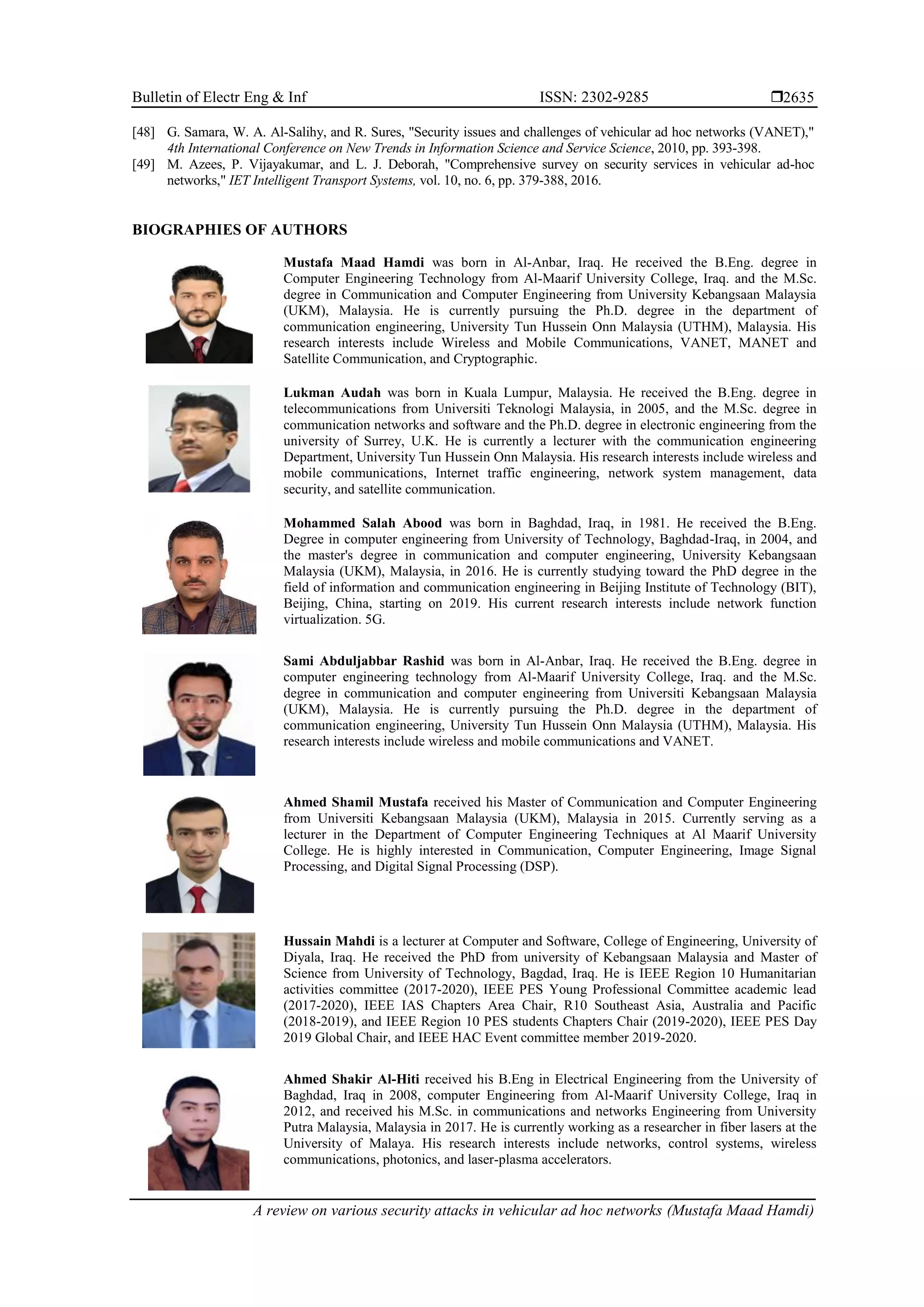 Bulletin of Electr Eng & Inf ISSN: 2302-9285 
A review on various security attacks in vehicular ad hoc networks (Mustafa Maad Hamdi)
2635
[48] G. Samara, W. A. Al-Salihy, and R. Sures, "Security issues and challenges of vehicular ad hoc networks (VANET),"
4th International Conference on New Trends in Information Science and Service Science, 2010, pp. 393-398.
[49] M. Azees, P. Vijayakumar, and L. J. Deborah, "Comprehensive survey on security services in vehicular ad-hoc
networks," IET Intelligent Transport Systems, vol. 10, no. 6, pp. 379-388, 2016.
BIOGRAPHIES OF AUTHORS
Mustafa Maad Hamdi was born in Al-Anbar, Iraq. He received the B.Eng. degree in
Computer Engineering Technology from Al-Maarif University College, Iraq. and the M.Sc.
degree in Communication and Computer Engineering from University Kebangsaan Malaysia
(UKM), Malaysia. He is currently pursuing the Ph.D. degree in the department of
communication engineering, University Tun Hussein Onn Malaysia (UTHM), Malaysia. His
research interests include Wireless and Mobile Communications, VANET, MANET and
Satellite Communication, and Cryptographic.
Lukman Audah was born in Kuala Lumpur, Malaysia. He received the B.Eng. degree in
telecommunications from Universiti Teknologi Malaysia, in 2005, and the M.Sc. degree in
communication networks and software and the Ph.D. degree in electronic engineering from the
university of Surrey, U.K. He is currently a lecturer with the communication engineering
Department, University Tun Hussein Onn Malaysia. His research interests include wireless and
mobile communications, Internet traffic engineering, network system management, data
security, and satellite communication.
Mohammed Salah Abood was born in Baghdad, Iraq, in 1981. He received the B.Eng.
Degree in computer engineering from University of Technology, Baghdad-Iraq, in 2004, and
the master's degree in communication and computer engineering, University Kebangsaan
Malaysia (UKM), Malaysia, in 2016. He is currently studying toward the PhD degree in the
field of information and communication engineering in Beijing Institute of Technology (BIT),
Beijing, China, starting on 2019. His current research interests include network function
virtualization. 5G.
Sami Abduljabbar Rashid was born in Al-Anbar, Iraq. He received the B.Eng. degree in
computer engineering technology from Al-Maarif University College, Iraq. and the M.Sc.
degree in communication and computer engineering from Universiti Kebangsaan Malaysia
(UKM), Malaysia. He is currently pursuing the Ph.D. degree in the department of
communication engineering, University Tun Hussein Onn Malaysia (UTHM), Malaysia. His
research interests include wireless and mobile communications and VANET.
Ahmed Shamil Mustafa received his Master of Communication and Computer Engineering
from Universiti Kebangsaan Malaysia (UKM), Malaysia in 2015. Currently serving as a
lecturer in the Department of Computer Engineering Techniques at Al Maarif University
College. He is highly interested in Communication, Computer Engineering, Image Signal
Processing, and Digital Signal Processing (DSP).
Hussain Mahdi is a lecturer at Computer and Software, College of Engineering, University of
Diyala, Iraq. He received the PhD from university of Kebangsaan Malaysia and Master of
Science from University of Technology, Bagdad, Iraq. He is IEEE Region 10 Humanitarian
activities committee (2017-2020), IEEE PES Young Professional Committee academic lead
(2017-2020), IEEE IAS Chapters Area Chair, R10 Southeast Asia, Australia and Pacific
(2018-2019), and IEEE Region 10 PES students Chapters Chair (2019-2020), IEEE PES Day
2019 Global Chair, and IEEE HAC Event committee member 2019-2020.
Ahmed Shakir Al-Hiti received his B.Eng in Electrical Engineering from the University of
Baghdad, Iraq in 2008, computer Engineering from Al-Maarif University College, Iraq in
2012, and received his M.Sc. in communications and networks Engineering from University
Putra Malaysia, Malaysia in 2017. He is currently working as a researcher in fiber lasers at the
University of Malaya. His research interests include networks, control systems, wireless
communications, photonics, and laser-plasma accelerators.
 