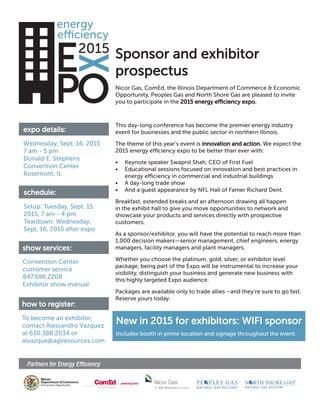New in 2015 for exhibitors: WIFI sponsor
Includes booth in prime location and signage throughout the event.
Sponsor and exhibitor
prospectus
expo details:
Nicor Gas, ComEd, the Illinois Department of Commerce & Economic
Opportunity, Peoples Gas and North Shore Gas are pleased to invite
you to participate in the 2015 energy efficiency expo.
Wednesday, Sept. 16, 2015
7 am - 5 pm
Donald E. Stephens
Convention Center
Rosemont, IL
schedule:
Setup: Tuesday, Sept. 15,
2015, 7 am - 4 pm
Teardown: Wednesday,
Sept. 16, 2015 after expo
show services:
Convention Center
customer service
847.696.2208
Exhibitor show manual
how to register:
To become an exhibitor,
contact Alessandro Vazquez
at 630.388.2034 or
alvazque@aglresources.com
This day-long conference has become the premier energy industry
event for businesses and the public sector in northern Illinois.
The theme of this year’s event is innovation and action. We expect the
2015 energy efficiency expo to be better than ever with:
• Keynote speaker Swapnil Shah, CEO of First Fuel
• Educational sessions focused on innovation and best practices in
energy efficiency in commercial and industrial buildings
• A day-long trade show
• And a guest appearance by NFL Hall of Famer Richard Dent.
Breakfast, extended breaks and an afternoon drawing all happen
in the exhibit hall to give you move opportunities to network and
showcase your products and services directly with prospective
customers.
As a sponsor/exhibitor, you will have the potential to reach more than
1,000 decision makers—senior management, chief engineers, energy
managers, facility managers and plant managers.
Whether you choose the platinum, gold, silver, or exhibitor level
package, being part of the Expo will be instrumental to increase your
visibility, distinguish your business and generate new business with
this highly targeted Expo audience.
Packages are available only to trade allies –and they’re sure to go fast.
Reserve yours today.
 