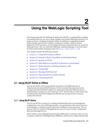 2
Using the WebLogic Scripting Tool 2-1
2Using the WebLogic Scripting Tool
This chapter describes the WebLogic Scripting Tool (WLST), a command-line scripting
environment that you can use to create, manage, and monitor WebLogic domains. It is
based on the Java scripting interpreter, Jython. In addition to supporting standard
Jython features such as local variables, conditional variables, and flow control
statements, WLST provides a set of scripting functions (commands) that are specific to
WebLogic Server. You can extend the WebLogic scripting language to suit your needs
by following the Jython language syntax (see http://www.jython.org).
This chapter includes the following sections:
■ Section 2.1, "Using WLST Online or Offline"
■ Section 2.2, "Interactive Mode, Script Mode, and Embedded Mode"
■ Section 2.3, "Security for WLST"
■ Section 2.4, "Main Steps for Using WLST in Interactive or Script Mode"
■ Section 2.5, "Redirecting Error and Debug Output to a File"
■ Section 2.6, "Getting Help"
■ Section 2.7, "Running WLST from Ant"
■ Section 2.8, "Importing WLST as a Jython Module"
■ Section 2.9, "Customizing WLST"
2.1 Using WLST Online or Offline
You can use WLST as the command-line equivalent to the WebLogic Server
Administration Console (WLST online) or as the command-line equivalent to the
Configuration Wizard (WLST offline). For information about the WebLogic Server
Administration Console, see Oracle WebLogic Server Administration Console Online Help.
For information about the Configuration Wizard, see Creating Domains Using the
Configuration Wizard.
2.1.1 Using WLST Online
You can use WLST to connect to a running Administration Server and manage the
configuration of an active WebLogic domain, view performance data about resources
in the domain, or manage security data (such as adding or removing users). You can
also use WLST to connect to Managed Servers, but you cannot modify configuration
data from Managed Servers.
WLST online is a Java Management Extensions (JMX) client. It interacts with a server's
in-memory collection of Managed Beans (MBeans), which are Java objects that provide
 
