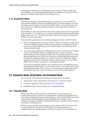 Interactive Mode, Script Mode, and Embedded Mode
2-2 Understanding the WebLogic Scripting Tool
a management interface for an underlying resource. For information on WebLogic
Server MBeans, see "Understanding WebLogic Server MBeans" in Developing Custom
Management Utilities Using JMX for Oracle WebLogic Server.
2.1.2 Using WLST Offline
Without connecting to a running WebLogic Server instance, you can use WLST to
create domain templates, create a new domain based on existing templates, or extend
an existing, inactive domain. You cannot use WLST offline to view performance data
about resources in a WebLogic domain or modify security data (such as adding or
removing users).
WLST offline provides read and write access to the configuration data that is persisted
in the domain's config directory or in a domain template JAR created using Template
Builder. See Section 3.1.1, "Browsing Information About the Configuration Hierarchy
(Offline)" for more information.
Note the following restrictions for modifying configuration data with WLST offline:
■ Oracle recommends that you do not use WLST offline to manage the configuration
of an active WebLogic domain. Offline edits are ignored by running servers and
can be overwritten by JMX clients such as WLST online or the WebLogic Server
Administration Console.
■ As a performance optimization, WebLogic Server does not store most of its default
values in the WebLogic domain's configuration files. In some cases, this
optimization prevents management objects from being displayed by WLST offline
(because WebLogic Server has never written the corresponding XML elements to
the domain's configuration files). For example, if you never modify the default
logging severity level for a WebLogic domain while the domain is active, WLST
offline will not display the domain's Log management object.
If you want to change the default value of attributes whose management object is
not displayed by WLST offline, you must first use the create command to create
the management object. Then you can cd to the management object and change
the attribute value. See "create" in WebLogic Scripting Tool Command Reference.
2.2 Interactive Mode, Script Mode, and Embedded Mode
You can use any of the following techniques to invoke WLST commands:
■ Interactively, on the command line; see Section 2.2.1, "Interactive Mode"
■ In batches, supplied in a file; see Section 2.2.2, "Script Mode"
■ Embedded in Java code; see Section 2.2.3, "Embedded Mode"
2.2.1 Interactive Mode
Interactive mode, in which you enter a command and view the response at a
command-line prompt, is useful for learning the tool, prototyping command syntax,
and verifying configuration options before building a script. Using WLST interactively
is particularly useful for getting immediate feedback after making a critical
configuration change. The WLST scripting shell maintains a persistent connection with
an instance of WebLogic Server.
WLST can write all of the commands that you enter during a WLST session to a file.
You can edit this file and run it as a WLST script. For more information, see
"startRecording" and "stopRecording" in WebLogic Scripting Tool Command Reference.
 