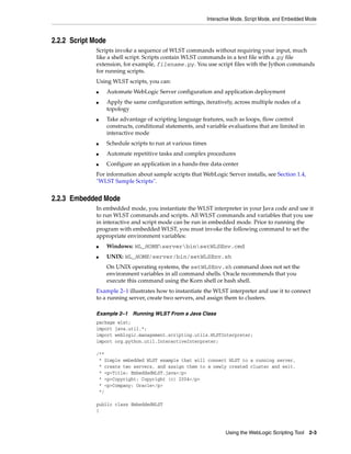 Interactive Mode, Script Mode, and Embedded Mode
Using the WebLogic Scripting Tool 2-3
2.2.2 Script Mode
Scripts invoke a sequence of WLST commands without requiring your input, much
like a shell script. Scripts contain WLST commands in a text file with a .py file
extension, for example, filename.py. You use script files with the Jython commands
for running scripts.
Using WLST scripts, you can:
■ Automate WebLogic Server configuration and application deployment
■ Apply the same configuration settings, iteratively, across multiple nodes of a
topology
■ Take advantage of scripting language features, such as loops, flow control
constructs, conditional statements, and variable evaluations that are limited in
interactive mode
■ Schedule scripts to run at various times
■ Automate repetitive tasks and complex procedures
■ Configure an application in a hands-free data center
For information about sample scripts that WebLogic Server installs, see Section 1.4,
"WLST Sample Scripts".
2.2.3 Embedded Mode
In embedded mode, you instantiate the WLST interpreter in your Java code and use it
to run WLST commands and scripts. All WLST commands and variables that you use
in interactive and script mode can be run in embedded mode. Prior to running the
program with embedded WLST, you must invoke the following command to set the
appropriate environment variables:
■ Windows: WL_HOMEserverbinsetWLSEnv.cmd
■ UNIX: WL_HOME/server/bin/setWLSEnv.sh
On UNIX operating systems, the setWLSEnv.sh command does not set the
environment variables in all command shells. Oracle recommends that you
execute this command using the Korn shell or bash shell.
Example 2–1 illustrates how to instantiate the WLST interpreter and use it to connect
to a running server, create two servers, and assign them to clusters.
Example 2–1 Running WLST From a Java Class
package wlst;
import java.util.*;
import weblogic.management.scripting.utils.WLSTInterpreter;
import org.python.util.InteractiveInterpreter;
/**
* Simple embedded WLST example that will connect WLST to a running server,
* create two servers, and assign them to a newly created cluster and exit.
* <p>Title: EmbeddedWLST.java</p>
* <p>Copyright: Copyright (c) 2004</p>
* <p>Company: Oracle</p>
*/
public class EmbeddedWLST
{
 