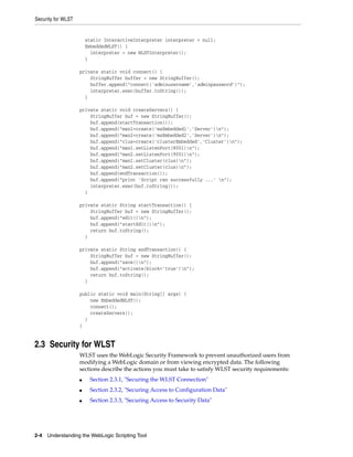 Security for WLST
2-4 Understanding the WebLogic Scripting Tool
static InteractiveInterpreter interpreter = null;
EmbeddedWLST() {
interpreter = new WLSTInterpreter();
}
private static void connect() {
StringBuffer buffer = new StringBuffer();
buffer.append("connect('adminusername','adminpassword')");
interpreter.exec(buffer.toString());
}
private static void createServers() {
StringBuffer buf = new StringBuffer();
buf.append(startTransaction());
buf.append("man1=create('msEmbedded1','Server')n");
buf.append("man2=create('msEmbedded2','Server')n");
buf.append("clus=create('clusterEmbedded','Cluster')n");
buf.append("man1.setListenPort(8001)n");
buf.append("man2.setListenPort(9001)n");
buf.append("man1.setCluster(clus)n");
buf.append("man2.setCluster(clus)n");
buf.append(endTransaction());
buf.append("print 'Script ran successfully ...' n");
interpreter.exec(buf.toString());
}
private static String startTransaction() {
StringBuffer buf = new StringBuffer();
buf.append("edit()n");
buf.append("startEdit()n");
return buf.toString();
}
private static String endTransaction() {
StringBuffer buf = new StringBuffer();
buf.append("save()n");
buf.append("activate(block='true')n");
return buf.toString();
}
public static void main(String[] args) {
new EmbeddedWLST();
connect();
createServers();
}
}
2.3 Security for WLST
WLST uses the WebLogic Security Framework to prevent unauthorized users from
modifying a WebLogic domain or from viewing encrypted data. The following
sections describe the actions you must take to satisfy WLST security requirements:
■ Section 2.3.1, "Securing the WLST Connection"
■ Section 2.3.2, "Securing Access to Configuration Data"
■ Section 2.3.3, "Securing Access to Security Data"
 