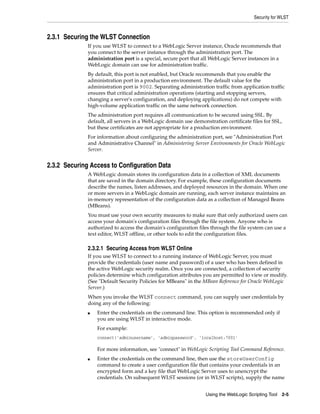 Security for WLST
Using the WebLogic Scripting Tool 2-5
2.3.1 Securing the WLST Connection
If you use WLST to connect to a WebLogic Server instance, Oracle recommends that
you connect to the server instance through the administration port. The
administration port is a special, secure port that all WebLogic Server instances in a
WebLogic domain can use for administration traffic.
By default, this port is not enabled, but Oracle recommends that you enable the
administration port in a production environment. The default value for the
administration port is 9002. Separating administration traffic from application traffic
ensures that critical administration operations (starting and stopping servers,
changing a server's configuration, and deploying applications) do not compete with
high-volume application traffic on the same network connection.
The administration port requires all communication to be secured using SSL. By
default, all servers in a WebLogic domain use demonstration certificate files for SSL,
but these certificates are not appropriate for a production environment.
For information about configuring the administration port, see "Administration Port
and Administrative Channel" in Administering Server Environments for Oracle WebLogic
Server.
2.3.2 Securing Access to Configuration Data
A WebLogic domain stores its configuration data in a collection of XML documents
that are saved in the domain directory. For example, these configuration documents
describe the names, listen addresses, and deployed resources in the domain. When one
or more servers in a WebLogic domain are running, each server instance maintains an
in-memory representation of the configuration data as a collection of Managed Beans
(MBeans).
You must use your own security measures to make sure that only authorized users can
access your domain's configuration files through the file system. Anyone who is
authorized to access the domain's configuration files through the file system can use a
text editor, WLST offline, or other tools to edit the configuration files.
2.3.2.1 Securing Access from WLST Online
If you use WLST to connect to a running instance of WebLogic Server, you must
provide the credentials (user name and password) of a user who has been defined in
the active WebLogic security realm. Once you are connected, a collection of security
policies determine which configuration attributes you are permitted to view or modify.
(See "Default Security Policies for MBeans" in the MBean Reference for Oracle WebLogic
Server.)
When you invoke the WLST connect command, you can supply user credentials by
doing any of the following:
■ Enter the credentials on the command line. This option is recommended only if
you are using WLST in interactive mode.
For example:
connect('adminusername', 'adminpassword', 'localhost:7001'
For more information, see "connect" in WebLogic Scripting Tool Command Reference.
■ Enter the credentials on the command line, then use the storeUserConfig
command to create a user configuration file that contains your credentials in an
encrypted form and a key file that WebLogic Server uses to unencrypt the
credentials. On subsequent WLST sessions (or in WLST scripts), supply the name
 
