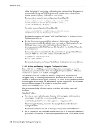 Security for WLST
2-6 Understanding the WebLogic Scripting Tool
of the file instead of entering the credentials on the command line. This option is
recommended if you use WLST in script mode because it prevents you from
storing unencrypted user credentials in your scripts.
For example, to create the user configuration file and key file:
connect('adminusername', 'adminpassword', 'localhost:7001')
storeUserConfig('c:/myFiles/myuserconfigfile.secure',
'c:/myFiles/myuserkeyfile.secure')
To use the user configuration file and key file:
connect(userConfigFile='c:/myfiles/myuserconfigfile.secure',
userKeyFile='c:/myfiles/myuserkeyfile.secure')
For more information, see "connect" and "storeUserConfig" in WebLogic Scripting
Tool Command Reference.
■ Invoke the connect command from a directory that contains the domain's
boot.properties file. By default, when you create an Administration Server,
WebLogic Server encrypts the credentials and stores them in a
boot.properties file. WLST can use this file only if you start WLST from the
domain directory.
For example, if you have not deleted the domain's boot.properties file, you
can start WLST and invoke the connect command as follows:
c:mydomain> java weblogic.WLST
wls:/offline> connect()
For more information, see "connect" in WebLogic Scripting Tool Command Reference.
2.3.2.2 Writing and Reading Encrypted Configuration Values
Some attributes of a WebLogic domain's configuration are encrypted to prevent
unauthorized access to sensitive data. For example, the password that a JDBC data
source uses to connect to an RDBMS is encrypted.
The attribute values are saved in the domain's configuration document as an
encrypted string. In a running server instance, the values are available as an MBean
attribute in the form of an encrypted byte array. The names of encrypted attributes end
with Encrypted. For example, the ServerMBean exposes the password that is used to
secure access through the IIOP protocol in an attribute named
DefaultIIOPPasswordEncrypted.
Oracle recommends the following pattern for writing and reading encrypted
attributes:
With WLST offline:
■ To write an encrypted value, pass the name of the encrypted attribute and an
unencrypted string to the set command. For example:
set('DefaultIIOPPasswordEncrypted', 'mypassword')
WLST encrypts the string and writes the encrypted value to the domain's
configuration file.
For more information, see "set" in WebLogic Scripting Tool Command Reference.
■ WLST offline does not display the unencrypted value of an encrypted attribute. If
you use the ls command to display management attributes, WLST offline returns
 