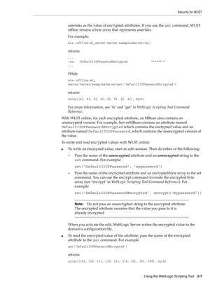 Security for WLST
Using the WebLogic Scripting Tool 2-7
asterisks as the value of encrypted attributes. If you use the get command, WLST
offline returns a byte array that represents asterisks.
For example:
wls:/offline/wl_server/Server/examplesServer>ls()
returns
...
-rw- DefaultIIOPPasswordEncrypted ********
...
While
wls:/offline/wl_
server/Server/examplesServer>get('DefaultIIOPPasswordEncrypted')
returns
array([42, 42, 42, 42, 42, 42, 42, 42], byte)
For more information, see "ls" and "get" in WebLogic Scripting Tool Command
Reference.
With WLST online, for each encrypted attribute, an MBean also contains an
unencrypted version. For example, ServerMBean contains an attribute named
DefaultIIOPPasswordEncrypted which contains the encrypted value and an
attribute named DefaultIIOPPassword, which contains the unencrypted version of
the value.
To write and read encrypted values with WLST online:
■ To write an encrypted value, start an edit session. Then do either of the following:
– Pass the name of the unencrypted attribute and an unencrypted string to the
set command. For example:
set('DefaultIIOPPassword', 'mypassword')
– Pass the name of the encrypted attribute and an encrypted byte array to the set
command. You can use the encrypt command to create the encrypted byte
array (see "encrypt" in WebLogic Scripting Tool Command Reference). For
example:
set('DefaultIIOPPasswordEncrypted', encrypt('mypassword'))
When you activate the edit, WebLogic Server writes the encrypted value to the
domain's configuration file.
■ To read the encrypted value of the attribute, pass the name of the encrypted
attribute to the get command. For example:
get('DefaultIIOPPasswordEncrypted')
returns
array([105, 114, 111, 110, 115, 116, 101, 101, 108], byte)
Note: Do not pass an unencrypted string to the encrypted attribute.
The encrypted attribute assumes that the value you pass to it is
already encrypted.
 