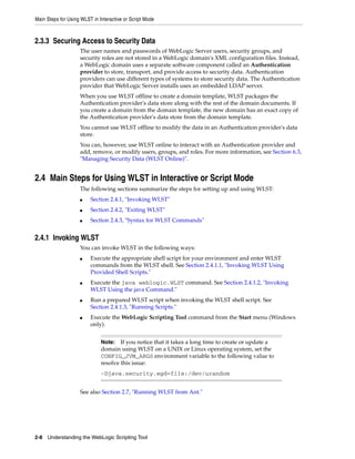 Main Steps for Using WLST in Interactive or Script Mode
2-8 Understanding the WebLogic Scripting Tool
2.3.3 Securing Access to Security Data
The user names and passwords of WebLogic Server users, security groups, and
security roles are not stored in a WebLogic domain's XML configuration files. Instead,
a WebLogic domain uses a separate software component called an Authentication
provider to store, transport, and provide access to security data. Authentication
providers can use different types of systems to store security data. The Authentication
provider that WebLogic Server installs uses an embedded LDAP server.
When you use WLST offline to create a domain template, WLST packages the
Authentication provider's data store along with the rest of the domain documents. If
you create a domain from the domain template, the new domain has an exact copy of
the Authentication provider's data store from the domain template.
You cannot use WLST offline to modify the data in an Authentication provider's data
store.
You can, however, use WLST online to interact with an Authentication provider and
add, remove, or modify users, groups, and roles. For more information, see Section 6.3,
"Managing Security Data (WLST Online)".
2.4 Main Steps for Using WLST in Interactive or Script Mode
The following sections summarize the steps for setting up and using WLST:
■ Section 2.4.1, "Invoking WLST"
■ Section 2.4.2, "Exiting WLST"
■ Section 2.4.3, "Syntax for WLST Commands"
2.4.1 Invoking WLST
You can invoke WLST in the following ways:
■ Execute the appropriate shell script for your environment and enter WLST
commands from the WLST shell. See Section 2.4.1.1, "Invoking WLST Using
Provided Shell Scripts."
■ Execute the java weblogic.WLST command. See Section 2.4.1.2, "Invoking
WLST Using the java Command."
■ Run a prepared WLST script when invoking the WLST shell script. See
Section 2.4.1.3, "Running Scripts."
■ Execute the WebLogic Scripting Tool command from the Start menu (Windows
only).
See also Section 2.7, "Running WLST from Ant."
Note: If you notice that it takes a long time to create or update a
domain using WLST on a UNIX or Linux operating system, set the
CONFIG_JVM_ARGS environment variable to the following value to
resolve this issue:
-Djava.security.egd=file:/dev/urandom
 