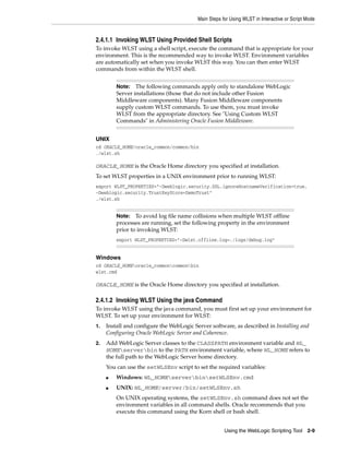 Main Steps for Using WLST in Interactive or Script Mode
Using the WebLogic Scripting Tool 2-9
2.4.1.1 Invoking WLST Using Provided Shell Scripts
To invoke WLST using a shell script, execute the command that is appropriate for your
environment. This is the recommended way to invoke WLST. Environment variables
are automatically set when you invoke WLST this way. You can then enter WLST
commands from within the WLST shell.
UNIX
cd ORACLE_HOME/oracle_common/common/bin
./wlst.sh
ORACLE_HOME is the Oracle Home directory you specified at installation.
To set WLST properties in a UNIX environment prior to running WLST:
export WLST_PROPERTIES="-Dweblogic.security.SSL.ignoreHostnameVerification=true,
-Dweblogic.security.TrustKeyStore=DemoTrust"
./wlst.sh
Windows
cd ORACLE_HOMEoracle_commoncommonbin
wlst.cmd
ORACLE_HOME is the Oracle Home directory you specified at installation.
2.4.1.2 Invoking WLST Using the java Command
To invoke WLST using the java command, you must first set up your environment for
WLST. To set up your environment for WLST:
1. Install and configure the WebLogic Server software, as described in Installing and
Configuring Oracle WebLogic Server and Coherence.
2. Add WebLogic Server classes to the CLASSPATH environment variable and WL_
HOMEserverbin to the PATH environment variable, where WL_HOME refers to
the full path to the WebLogic Server home directory.
You can use the setWLSEnv script to set the required variables:
■ Windows: WL_HOMEserverbinsetWLSEnv.cmd
■ UNIX: WL_HOME/server/bin/setWLSEnv.sh
On UNIX operating systems, the setWLSEnv.sh command does not set the
environment variables in all command shells. Oracle recommends that you
execute this command using the Korn shell or bash shell.
Note: The following commands apply only to standalone WebLogic
Server installations (those that do not include other Fusion
Middleware components). Many Fusion Middleware components
supply custom WLST commands. To use them, you must invoke
WLST from the appropriate directory. See "Using Custom WLST
Commands" in Administering Oracle Fusion Middleware.
Note: To avoid log file name collisions when multiple WLST offline
processes are running, set the following property in the environment
prior to invoking WLST:
export WLST_PROPERTIES="-Dwlst.offline.log=./logs/debug.log"
 