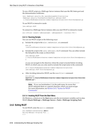 Main Steps for Using WLST in Interactive or Script Mode
2-12 Understanding the WebLogic Scripting Tool
To run a WLST script on a WebLogic Server instance that uses the SSL listen port and
the demonstration certificates:
java -Dweblogic.security.SSL.ignoreHostnameVerification=true
-Dweblogic.security.TrustKeyStore=DemoTrust weblogic.WLST
c:/Oracle/Middleware/wlserver/common/templates/scripts/wlst/distributeQueues.py
To use WLST in interactive mode:
java weblogic.WLST
To connect to a WebLogic Server instance after you start WLST in interactive mode:
wls:/offline> connect('adminusername','adminpassword','localhost:7001')
2.4.1.3 Running Scripts
You can run WLST scripts in the following ways:
■ Include the script in the wlst.cmd or wlst.sh command:
wlst.sh
/oracle/middleware/wlserver/common/templates/scripts/wlst/distributedQueues.py
■ Include the script in the java weblogic.WLST command. You can either include
the full path to the script, as shown here:
java weblogic.WLST
c:/Oracle/Middleware/wlserver/common/templates/scripts/wlst/distributedQueues.p
y
or you can navigate to the directory where the script is located before invoking
WLST, in which case you only need to include the script name in the command:
cd C:/Oracle/Middleware/wlserver/common/templates/scripts/wlst
java weblogic.WLST distributeQueues.py
■ After invoking interactive WLST, use the execfile() command:
wls:offline>
execfile('c:/Oracle/Middleware/wlserver/common/templates/scripts/wlst/distribut
edQueues.py')
2.4.1.4 Invoking WLST From the Start Menu
On Windows, a shortcut on the Start menu sets the environment variables and invokes
WLST (Oracle WebLogic > WebLogic Server > Tools > WebLogic Scripting Tool).
2.4.2 Exiting WLST
To exit WLST, enter the exit() command:
wls:/mydomain/serverConfig> exit()
Exiting WebLogic Scripting Tool ...
c:>
Note: If you use backslashes () in the path name, be aware that
WLST interprets them as a special character, which you must escape.
For more information, see Section 2.4.3, "Syntax for WLST
Commands."
 