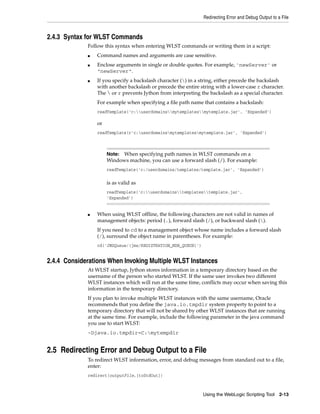 Redirecting Error and Debug Output to a File
Using the WebLogic Scripting Tool 2-13
2.4.3 Syntax for WLST Commands
Follow this syntax when entering WLST commands or writing them in a script:
■ Command names and arguments are case sensitive.
■ Enclose arguments in single or double quotes. For example, 'newServer' or
"newServer".
■ If you specify a backslash character () in a string, either precede the backslash
with another backslash or precede the entire string with a lower-case r character.
The  or r prevents Jython from interpreting the backslash as a special character.
For example when specifying a file path name that contains a backslash:
readTemplate('c:userdomainsmytemplatesmytemplate.jar', 'Expanded')
or
readTemplate(r'c:userdomainsmytemplatesmytemplate.jar', 'Expanded')
■ When using WLST offline, the following characters are not valid in names of
management objects: period (.), forward slash (/), or backward slash ().
If you need to cd to a management object whose name includes a forward slash
(/), surround the object name in parentheses. For example:
cd('JMSQueue/(jms/REGISTRATION_MDB_QUEUE)')
2.4.4 Considerations When Invoking Multiple WLST Instances
At WLST startup, Jython stores information in a temporary directory based on the
username of the person who started WLST. If the same user invokes two different
WLST instances which will run at the same time, conflicts may occur when saving this
information in the temporary directory.
If you plan to invoke multiple WLST instances with the same username, Oracle
recommends that you define the java.io.tmpdir system property to point to a
temporary directory that will not be shared by other WLST instances that are running
at the same time. For example, include the following parameter in the java command
you use to start WLST:
-Djava.io.tmpdir=C:mytempdir
2.5 Redirecting Error and Debug Output to a File
To redirect WLST information, error, and debug messages from standard out to a file,
enter:
redirect(outputFile,[toStdOut])
Note: When specifying path names in WLST commands on a
Windows machine, you can use a forward slash (/). For example:
readTemplate('c:/userdomains/templates/template.jar', 'Expanded')
is as valid as
readTemplate('c:userdomainstemplatestemplate.jar',
'Expanded')
 