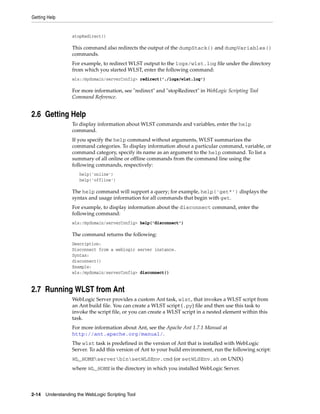 Getting Help
2-14 Understanding the WebLogic Scripting Tool
stopRedirect()
This command also redirects the output of the dumpStack() and dumpVariables()
commands.
For example, to redirect WLST output to the logs/wlst.log file under the directory
from which you started WLST, enter the following command:
wls:/mydomain/serverConfig> redirect('./logs/wlst.log')
For more information, see "redirect" and "stopRedirect" in WebLogic Scripting Tool
Command Reference.
2.6 Getting Help
To display information about WLST commands and variables, enter the help
command.
If you specify the help command without arguments, WLST summarizes the
command categories. To display information about a particular command, variable, or
command category, specify its name as an argument to the help command. To list a
summary of all online or offline commands from the command line using the
following commands, respectively:
help('online')
help('offline')
The help command will support a query; for example, help('get*') displays the
syntax and usage information for all commands that begin with get.
For example, to display information about the disconnect command, enter the
following command:
wls:/mydomain/serverConfig> help('disconnect')
The command returns the following:
Description:
Disconnect from a weblogic server instance.
Syntax:
disconnect()
Example:
wls:/mydomain/serverConfig> disconnect()
2.7 Running WLST from Ant
WebLogic Server provides a custom Ant task, wlst, that invokes a WLST script from
an Ant build file. You can create a WLST script (.py) file and then use this task to
invoke the script file, or you can create a WLST script in a nested element within this
task.
For more information about Ant, see the Apache Ant 1.7.1 Manual at
http://ant.apache.org/manual/.
The wlst task is predefined in the version of Ant that is installed with WebLogic
Server. To add this version of Ant to your build environment, run the following script:
WL_HOMEserverbinsetWLSEnv.cmd (or setWLSEnv.sh on UNIX)
where WL_HOME is the directory in which you installed WebLogic Server.
 