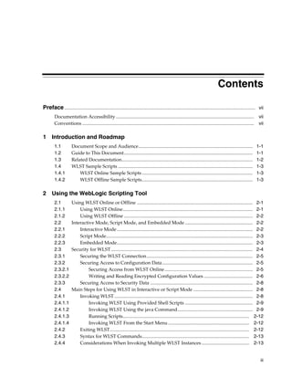 iii
Contents
Preface................................................................................................................................................................ vii
Documentation Accessibility.................................................................................................................... vii
Conventions ................................................................................................................................................ vii
1 Introduction and Roadmap
1.1 Document Scope and Audience................................................................................................ 1-1
1.2 Guide to This Document............................................................................................................ 1-1
1.3 Related Documentation.............................................................................................................. 1-2
1.4 WLST Sample Scripts ................................................................................................................. 1-3
1.4.1 WLST Online Sample Scripts............................................................................................. 1-3
1.4.2 WLST Offline Sample Scripts............................................................................................. 1-3
2 Using the WebLogic Scripting Tool
2.1 Using WLST Online or Offline ................................................................................................. 2-1
2.1.1 Using WLST Online............................................................................................................. 2-1
2.1.2 Using WLST Offline ............................................................................................................ 2-2
2.2 Interactive Mode, Script Mode, and Embedded Mode ......................................................... 2-2
2.2.1 Interactive Mode.................................................................................................................. 2-2
2.2.2 Script Mode........................................................................................................................... 2-3
2.2.3 Embedded Mode.................................................................................................................. 2-3
2.3 Security for WLST....................................................................................................................... 2-4
2.3.1 Securing the WLST Connection......................................................................................... 2-5
2.3.2 Securing Access to Configuration Data............................................................................ 2-5
2.3.2.1 Securing Access from WLST Online.......................................................................... 2-5
2.3.2.2 Writing and Reading Encrypted Configuration Values ......................................... 2-6
2.3.3 Securing Access to Security Data ...................................................................................... 2-8
2.4 Main Steps for Using WLST in Interactive or Script Mode .................................................. 2-8
2.4.1 Invoking WLST .................................................................................................................... 2-8
2.4.1.1 Invoking WLST Using Provided Shell Scripts ......................................................... 2-9
2.4.1.2 Invoking WLST Using the java Command............................................................... 2-9
2.4.1.3 Running Scripts.......................................................................................................... 2-12
2.4.1.4 Invoking WLST From the Start Menu .................................................................... 2-12
2.4.2 Exiting WLST..................................................................................................................... 2-12
2.4.3 Syntax for WLST Commands.......................................................................................... 2-13
2.4.4 Considerations When Invoking Multiple WLST Instances ........................................ 2-13
 