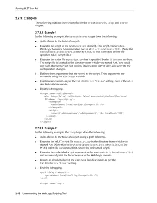 Running WLST from Ant
2-16 Understanding the WebLogic Scripting Tool
2.7.3 Examples
The following sections show examples for the createServer, loop, and error
targets.
2.7.3.1 Example 1
In the following example, the createServer target does the following:
■ Adds classes to the task's classpath.
■ Executes the script in the nested script element. This script connects to a
WebLogic domain's Administration Server at t3://localhost:7001. (Note that
executeScriptBeforeFile is set to true, so this is invoked before the
specified WLST script file.)
■ Executes the script file myscript.py that is specified by the fileName attribute.
The script file is located in the directory from which you started Ant. You could
use such a file to start an edit session, create a new server, save, and activate the
configuration changes.
■ Defines three arguments that are passed to the script. These arguments are
accessible using the sys.argv variable.
■ Continues execution, as per the failOnError="false" setting, even if the wlst
Ant task fails to execute.
■ Disables debugging.
<target name="configServer">
<wlst debug="false" failOnError="false" executeScriptBeforeFile="true"
fileName="./myscript.py">
<classpath>
<pathelement location="${my.classpath.dir}"/>
</classpath>
<script>
connect('adminusername','adminpassword','t3://localhost:7001')
</script>
</wlst>
</target>
2.7.3.2 Example 2
In the following example, the loop target does the following:
■ Adds classes to the task's classpath using a path reference.
■ Executes the WLST script file myscript.py in the directory from which you
started Ant. (Note that executeScriptBeforeFile is set to false, so the
WLST script file is executed first, before the embedded script.)
■ Executes the embedded script to connect to the server at t3://localhost:7001
and access and print the list of servers in the WebLogic domain.
■ Results in a build failure if the wlst task fails to execute, as per the
failOnError="true" setting.
■ Enables debugging.
<path id="my.classpath">
<pathelement location="${my.classpath.dir}"/>
</path>
<target name="loop">
 
