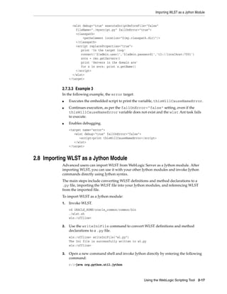 Importing WLST as a Jython Module
Using the WebLogic Scripting Tool 2-17
<wlst debug="true" executeScriptBeforeFile="false"
fileName="./myscript.py" failOnError="true">
<classpath>
<pathelement location="${my.classpath.dir}"/>
</classpath>
<script replaceProperties="true">
print 'In the target loop'
connect('${admin.user}','${admin.password}','t3://localhost:7001')
svrs = cmo.getServers()
print 'Servers in the domain are'
for x in svrs: print x.getName()
</script>
</wlst>
</target>
2.7.3.3 Example 3
In the following example, the error target:
■ Executes the embedded script to print the variable, thisWillCauseNameError.
■ Continues execution, as per the failOnError="false" setting, even if the
thisWillCauseNameError variable does not exist and the wlst Ant task fails
to execute.
■ Enables debugging.
<target name="error">
<wlst debug="true" failOnError="false">
<script>print thisWillCauseNameError</script>
</wlst>
</target>
2.8 Importing WLST as a Jython Module
Advanced users can import WLST from WebLogic Server as a Jython module. After
importing WLST, you can use it with your other Jython modules and invoke Jython
commands directly using Jython syntax.
The main steps include converting WLST definitions and method declarations to a
.py file, importing the WLST file into your Jython modules, and referencing WLST
from the imported file.
To import WLST as a Jython module:
1. Invoke WLST.
cd ORACLE_HOME/oracle_common/common/bin
./wlst.sh
wls:/offline>
2. Use the writeIniFile command to convert WLST definitions and method
declarations to a .py file.
wls:/offline> writeIniFile("wl.py")
The Ini file is successfully written to wl.py
wls:/offline>
3. Open a new command shell and invoke Jython directly by entering the following
command:
c:>java org.python.util.jython
 