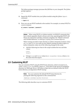Customizing WLST
2-18 Understanding the WebLogic Scripting Tool
The Jython package manager processes the JAR files in your classpath. The Jython
prompt appears:
>>>
4. Import the WLST module into your Jython module using the Jython import
command.
>>>import wl
5. Now you can use WLST methods in the module. For example, to connect WLST to
a server instance:
wl.connect('username','password')
....
2.9 Customizing WLST
You can customize WLST using the WLST home directory, which is located at WL_
HOME/common/wlst, by default, where WL_HOME refers to the top-level installation
directory for WebLogic Server. All Python scripts that are defined within the WLST
home directory are imported at WLST startup.
The following table describes ways to customize WLST.
Notes: When using WLST as a Jython module, in all WLST commands that
have a block argument, block is always set to true, specifying that WLST will
block user interaction until the command completes. See "WLST Command
and Variable Reference" in WebLogic Scripting Tool Command Reference.
When running recorded scripts directly in a Jython interpreter, boolean values
of true and false can cause an error. Before running recorded scripts in a
Jython interpreter, make one of the following changes to the script:
■ Add the following two lines to the script to define the true and false
values:
true=1
false=0
■ Change true and false values to wl.true or wl.false, where wl is
the name from the import.
Note: You can customize the default WLST home directory by
passing the following argument on the command line:
-Dweblogic.wlstHome=<another-directory>
 