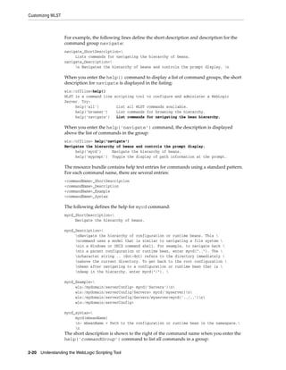 Customizing WLST
2-20 Understanding the WebLogic Scripting Tool
For example, the following lines define the short description and description for the
command group navigate:
navigate_ShortDescription=
Lists commands for navigating the hierarchy of beans.
navigate_Description=
n Navigates the hierarchy of beans and controls the prompt display. n
When you enter the help() command to display a list of command groups, the short
description for navigate is displayed in the listing:
wls:/offline>help()
WLST is a command line scripting tool to configure and administer a WebLogic
Server. Try:
help('all') List all WLST commands available.
help('browser') List commands for browsing the hierarchy.
help('navigate') List commands for navigating the bean hierarchy.
When you enter the help('navigate') command, the description is displayed
above the list of commands in the group:
wls:/offline> help('navigate')
Navigates the hierarchy of beans and controls the prompt display.
help('mycd') Navigate the hierarchy of beans.
help('myprmpt') Toggle the display of path information at the prompt.
The resource bundle contains help text entries for commands using a standard pattern.
For each command name, there are several entries:
<commandName>_ShortDescription
<commandName>_Description
<commandName>_Example
<commandName>_Syntax
The following defines the help for mycd command:
mycd_ShortDescription=
Navigate the hierarchy of beans.
mycd_Description=
nNavigate the hierarchy of configuration or runtime beans. This 
ncommand uses a model that is similar to navigating a file system 
nin a Windows or UNIX command shell. For example, to navigate back 
nto a parent configuration or runtime bean, enter mycd(".."). The 
ncharacter string .. (dot-dot) refers to the directory immediately 
nabove the current directory. To get back to the root configuration 
nbean after navigating to a configuration or runtime bean that is 
ndeep in the hierarchy, enter mycd("/"). 
mycd_Example=
wls:/mydomain/serverConfig> mycd('Servers')n
wls:/mydomain/serverConfig/Servers> mycd('myserver)n
wls:/mydomain/serverConfig/Servers/myserver>mycd('../..')n
wls:/mydomain/serverConfig>
mycd_syntax=
mycd(mbeanName)
n- mbeanName = Path to the configuration or runtime bean in the namespace.
n
The short description is shown to the right of the command name when you enter the
help('commandGroup') command to list all commands in a group:
 
