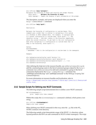 Customizing WLST
Using the WebLogic Scripting Tool 2-21
wls:/offline> help('navigate')
Navigates the hierarchy of beans and controls the prompt display.
help('mycd') Navigate the hierarchy of beans.
help('myprmpt') Toggle the display of path information at the prompt.
The description, example, and syntax are displayed when you enter the
help('commandName') command:
wls:/offline> help('mycd')
Description:
Navigate the hierarchy of configuration or runtime beans. This
command uses a model that is similar to navigating a file system
in a Windows or UNIX command shell. For example, to navigate back
to a parent configuration or runtime bean, enter mycd(".."). The
character string .. (dot-dot) refers to the directory immediately
above the current directory. To get back to the root configuration
bean after navigating to a configuration or runtime bean that is
deep in the hierarchy, enter mycd("/").
Syntax:
mycd(mbeanName)
- mbeanName = Path to the configuration or runtime bean in the namespace.
Example:
wls:/mydomaina/serverConfig> mycd('Servers')n
wls:/mydomain/serverConfig/Servers> mycd('myserver)n
wls:/mydomain/serverConfig/Servers/myserver>mycd('../..')n
wls:/mydomain/serverConfig>
After defining the help text in the resource bundle, use addHelpCommandGroup to
add the command group name to the list of command groups output by the help()
command. Use addHelpCommand to add each command in a group to the list of
commands displayed by the help('commandGroup') command. See
"addHelpCommandGroup" and "addHelpCommand" in the WebLogic Scripting Tool
Command Reference.
For more information on resource bundles and localization, refer to
http://download.oracle.com/javase/7/docs/api/java/util/ResourceB
undle.html.
2.9.2 Sample Scripts For Defining new WLST Commands
The following sample script demonstrates how to define a new WLST command.
def wlstHomeSample():
print 'Sample wlst home command'
Within this script, the wlstHomeSample() command is defined, which prints a text
string:
wls:/offline> wlstHomeSample()
Sample wlst home command
When defining new WLST commands in this way, store the .py file in the WL_
HOME/common/wlst directory.
The following sample script demonstrate usage of the WLST lib directory, where
layered products and ISVs can add commands to WLST in their namespace. The script
 