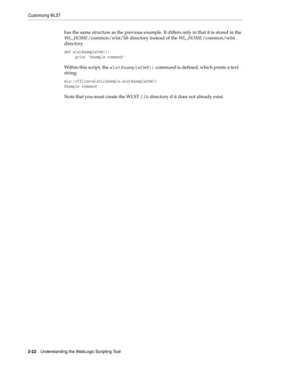 Customizing WLST
2-22 Understanding the WebLogic Scripting Tool
has the same structure as the previous example. It differs only in that it is stored in the
WL_HOME/common/wlst/lib directory instead of the WL_HOME/common/wlst
directory.
def wlstExampleCmd():
print 'Example command'
Within this script, the wlstExampleCmd() command is defined, which prints a text
string:
wls:/offline>wlstLibSample.wlstExampleCmd()
Example command
Note that you must create the WLST lib directory if it does not already exist.
 