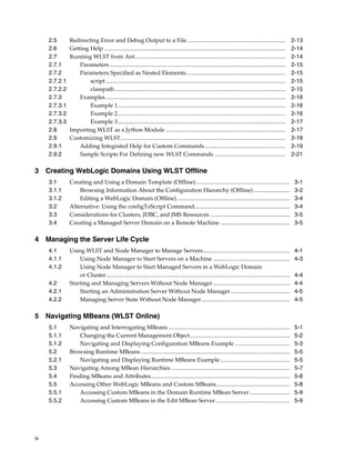 iv
2.5 Redirecting Error and Debug Output to a File.................................................................... 2-13
2.6 Getting Help ............................................................................................................................. 2-14
2.7 Running WLST from Ant........................................................................................................ 2-14
2.7.1 Parameters ......................................................................................................................... 2-15
2.7.2 Parameters Specified as Nested Elements..................................................................... 2-15
2.7.2.1 script ............................................................................................................................ 2-15
2.7.2.2 classpath...................................................................................................................... 2-15
2.7.3 Examples............................................................................................................................ 2-16
2.7.3.1 Example 1.................................................................................................................... 2-16
2.7.3.2 Example 2.................................................................................................................... 2-16
2.7.3.3 Example 3.................................................................................................................... 2-17
2.8 Importing WLST as a Jython Module ................................................................................... 2-17
2.9 Customizing WLST.................................................................................................................. 2-18
2.9.1 Adding Integrated Help for Custom Commands........................................................ 2-19
2.9.2 Sample Scripts For Defining new WLST Commands ................................................. 2-21
3 Creating WebLogic Domains Using WLST Offline
3.1 Creating and Using a Domain Template (Offline)................................................................. 3-1
3.1.1 Browsing Information About the Configuration Hierarchy (Offline) ......................... 3-2
3.1.2 Editing a WebLogic Domain (Offline).............................................................................. 3-4
3.2 Alternative: Using the configToScript Command.................................................................. 3-4
3.3 Considerations for Clusters, JDBC, and JMS Resources ....................................................... 3-5
3.4 Creating a Managed Server Domain on a Remote Machine ................................................ 3-5
4 Managing the Server Life Cycle
4.1 Using WLST and Node Manager to Manage Servers............................................................ 4-1
4.1.1 Using Node Manager to Start Servers on a Machine ..................................................... 4-3
4.1.2 Using Node Manager to Start Managed Servers in a WebLogic Domain
or Cluster............................................................................................................................... 4-4
4.2 Starting and Managing Servers Without Node Manager ..................................................... 4-4
4.2.1 Starting an Administration Server Without Node Manager......................................... 4-5
4.2.2 Managing Server State Without Node Manager............................................................. 4-5
5 Navigating MBeans (WLST Online)
5.1 Navigating and Interrogating MBeans.................................................................................... 5-1
5.1.1 Changing the Current Management Object..................................................................... 5-2
5.1.2 Navigating and Displaying Configuration MBeans Example ...................................... 5-3
5.2 Browsing Runtime MBeans....................................................................................................... 5-5
5.2.1 Navigating and Displaying Runtime MBeans Example................................................ 5-5
5.3 Navigating Among MBean Hierarchies .................................................................................. 5-7
5.4 Finding MBeans and Attributes................................................................................................ 5-8
5.5 Accessing Other WebLogic MBeans and Custom MBeans................................................... 5-8
5.5.1 Accessing Custom MBeans in the Domain Runtime MBean Server............................ 5-9
5.5.2 Accessing Custom MBeans in the Edit MBean Server ................................................... 5-9
 