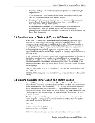 Creating a Managed Server Domain on a Remote Machine
Creating WebLogic Domains Using WLST Offline 3-5
■ Requires a WebLogic Server instance to be running. If a server isn't running, the
script starts one.
WLST offline or the Configuration Wizard can use domain templates to create
WebLogic domains without starting a server instance.
■ Contains only references to applications and other resources. When you run the
generated script, the applications and resources must be accessible to the
WebLogic domain through the file system.
A domain template is a JAR file that contains all applications and resources
needed to create a WebLogic domain. Because the domain template is
self-contained, you can use it to create WebLogic domains on separate systems that
do not share file systems.
3.3 Considerations for Clusters, JDBC, and JMS Resources
When using WLST offline to create or extend a clustered WebLogic domain with a
template that has applications containing application-scoped JDBC and/or JMS
resources, you may need to perform additional steps (after the domain is created or
extended) to make sure that the application and its application-scoped resources are
targeted and deployed properly in a clustered environment. For more information on
the targeting and deployment of application-scoped modules, see "Deploying
Applications and Modules with weblogic.deployer" in Deploying Applications to Oracle
WebLogic Server.
If you want to use JDBC resources to connect to a database, modify the environment as
the database vendor requires. Usually this entails adding driver classes to the
CLASSPATH variable and vendor-specific directories to the PATH variable. To set the
environment that the sample Derby database requires as well as add an SDK to the
PATH variable and the WebLogic Server classes to the CLASSPATH variable, invoke the
following script:
ORACLE_HOMEuser_projectsdomainswl_serversetExamplesEnv.cmd
(on Windows)
ORACLE_HOME/user_projects/domains/wl_server/setExamplesEnv.sh (on
UNIX)
3.4 Creating a Managed Server Domain on a Remote Machine
If your WebLogic domain contains multiple Managed Servers, and each Managed
Server domain directory is located on a remote machine on which the Administration
Server does not reside, you can use the WLST writeTemplate command in online
mode. When you execute the writeTemplate command while connected to the
Administration Server from a remote machine, it dynamically packs the domain on the
Administration Server into a template JAR file and transfers the template JAR to the
specified directory.
The following sample WLST script demonstrates how to use writeTemplate to
create or update a Managed Server domain on a remote machine. Run the script on
each remote machine in the domain.
import os
wlsHome = os.getenv('WL_HOME')
mwHome = os.path.join(wlsHome, '..')
#Substitute the administrator user name and password values below as needed
 