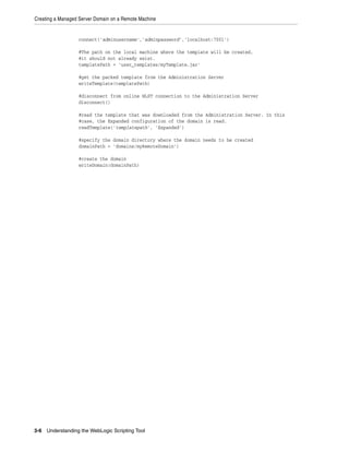 Creating a Managed Server Domain on a Remote Machine
3-6 Understanding the WebLogic Scripting Tool
connect('adminusername','adminpassword','localhost:7001')
#The path on the local machine where the template will be created,
#it should not already exist.
templatePath = 'user_templates/myTemplate.jar'
#get the packed template from the Administration Server
writeTemplate(templatePath)
#disconnect from online WLST connection to the Administration Server
disconnect()
#read the template that was downloaded from the Administration Server. In this
#case, the Expanded configuration of the domain is read.
readTemplate('templatepath', 'Expanded')
#specify the domain directory where the domain needs to be created
domainPath = 'domains/myRemoteDomain')
#create the domain
writeDomain(domainPath)
 