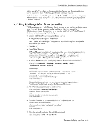 Using WLST and Node Manager to Manage Servers
Managing the Server Life Cycle 4-3
In this case, WLST is a client of the Administration Server, and the Administration
Server uses one or more Node Managers to start Managed Servers.
For information about the life cycle commands that WLST can use while acting as an
Administration Server client, see "Life Cycle Commands" in WebLogic Scripting Tool
Command Reference.
4.1.1 Using Node Manager to Start Servers on a Machine
WLST can connect to a Node Manager that is running on any machine and start one or
more WebLogic Server instances on the machine. A WebLogic domain's
Administration Server does not need to be running for WLST and Node Manager to
start a server instance using this technique.
To connect WLST to a Node Manager and start servers:
1. Configure Node Manager to start servers.
See "General Node Manager Configuration" in Administering Node Manager for
Oracle WebLogic Server.
2. Start WLST.
3. Start Node Manager.
If Node Manager is not already running, use the startNodeManager script in
either DOMAIN_HOME/bin or WL_HOME/server/bin to start it. For more
information, see "Starting Java-based Node Manager Using Scripts" in
Administering Node Manager for Oracle WebLogic Server.
4. Connect WLST to a Node Manager by entering the nmConnect command.
wls:/offline>nmConnect('username','password','nmHost','nmPort',
'domainName','domainDir','nmType')
For example,
nmConnect('adminusername', 'adminpassword', 'localhost', '5556',
'mydomain','c:/bea/user_projects/domains/mydomain','SSL')
Connecting to Node Manager ...
Successfully connected to Node Manager.
wls:/nm/mydomain>
For detailed information about nmConnect command arguments, see
"nmConnect" in WebLogic Scripting Tool Command Reference.
5. Use the nmStart command to start a server.
wls:/nm/mydomain>nmStart('AdminServer')
starting server AdminServer
...
Server AdminServer started successfully
wls:/nm/mydomain>
6. Monitor the status of the Administration Server by entering the
nmServerStatus command.
wls:/nm/mydomain>nmServerStatus('serverName')
RUNNING
wls:/nm/mydomain>
7. Stop the server by entering the nmKill command.
wls:/nm/mydomain>nmKill('serverName')
 