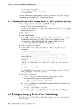 Starting and Managing Servers Without Node Manager
4-4 Understanding the WebLogic Scripting Tool
Killing server AdminServer
Server AdminServer killed successfully
wls:/nm/mydomain>
For more information about WLST Node Manager commands, see "Node Manager
Commands" in WebLogic Scripting Tool Command Reference.
4.1.2 Using Node Manager to Start Managed Servers in a WebLogic Domain or Cluster
To start Managed Servers and clusters using Node Manager:
1. Configure Node Manager to start servers.
See "General Node Manager Configuration" in the Administering Node Manager for
Oracle WebLogic Server.
2. Start WLST.
3. Start Node Manager.
If Node Manager is not already running, use the startNodeManager script in
either domain_home/bin or WL_HOME/server/bin to start it. For more
information, see "Starting Java-based Node Manager Using Scripts" in
Administering Node Manager for Oracle WebLogic Server.
4. Start an Administration Server.
5. Connect WLST to the Administration Server instance using the connect
command.
wls:/offline> connect('username','password')
Connecting to weblogic server instance running at t3://localhost:7001 as
username weblogic ...
Successfully connected to Admin Server 'myserver' that belongs to domain
'mydomain'.
Warning: An insecure protocol was used to connect to the server.
To ensure on-the-wire security, the SSL port or Admin port should be used
instead.
wls:/mydomain/serverConfig>
For detailed information about connect command arguments, see "connect" in
WebLogic Scripting Tool Command Reference.
6. Do any of the following:
■ To start a Managed Server, enter the following command, where
managedServerName is the name of the server.
start('managedServerName','Server')
■ To start a cluster, enter the following command, where clusterName is the
name of the cluster.
start('clusterName','Cluster')
For more information, see "start" in WebLogic Scripting Tool Command Reference.
4.2 Starting and Managing Servers Without Node Manager
The following sections describe starting and managing server state without using the
Node Manager:
 