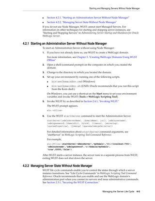 Starting and Managing Servers Without Node Manager
Managing the Server Life Cycle 4-5
■ Section 4.2.1, "Starting an Administration Server Without Node Manager"
■ Section 4.2.2, "Managing Server State Without Node Manager"
If you do not use Node Manager, WLST cannot start Managed Servers. For
information on other techniques for starting and stopping server instances, see
"Starting and Stopping Servers" in Administering Server Startup and Shutdown for Oracle
WebLogic Server.
4.2.1 Starting an Administration Server Without Node Manager
To start an Administration Server without using Node Manager:
1. If you have not already done so, use WLST to create a WebLogic domain.
For more information, see Chapter 3, "Creating WebLogic Domains Using WLST
Offline"
2. Open a shell (command prompt) on the computer on which you created the
domain.
3. Change to the directory in which you located the domain.
4. Set up your environment by running one of the following scripts.
■ binsetDomainEnv.cmd (Windows)
■ bin/setDomainEnv.sh (UNIX: Oracle recommends that you run this script
from the Korn shell.)
On Windows, you can use a shortcut on the Start menu to set your environment
variables and invoke WLST (Tools > WebLogic Scripting Tool).
5. Invoke WLST by as described in Section 2.4.1, "Invoking WLST."
The WLST prompt appears.
wls:/offline>
6. Use the WLST startServer command to start the Administration Server.
startServer([adminServerName], [domainName], [url], [adminusername],
[adminpassword],[domainDir], [block], [timeout], [serverLog],
[systemProperties], [jvmArgs] [spaceAsJvmArgsDelimiter])
For detailed information about startServer command arguments, see
"startServer" in WebLogic Scripting Tool Command Reference.
For example,
wls:offline/>startServer('AdminServer','mydomain','t3://localhost:7001',
'adminusername','adminpassword','c:/domains/mydomain',
'true',60000,'false')
After WLST starts a server instance, the server runs in a separate process from WLST;
exiting WLST does not shut down the server.
4.2.2 Managing Server State Without Node Manager
WLST life cycle commands enable you to control the states through which a server
instance transitions. See "Life Cycle Commands" in WebLogic Scripting Tool Command
Reference. Oracle recommends that you enable and use the WebLogic domain's
administration port when you connect to servers and issue administrative commands.
See Section 2.3.1, "Securing the WLST Connection."
 