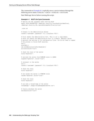 Starting and Managing Servers Without Node Manager
4-6 Understanding the WebLogic Scripting Tool
The commands in Example 4–1 explicitly move a server instance through the
following server states: RUNNING->ADMIN->RUNNING->SHUTDOWN.
Start WebLogic Server before running this script.
Example 4–1 WLST Life Cycle Commands
# Specify the SSL arguments when starting WLST
export WLST_PROPERTIES="-Dweblogic.security.TrustKeyStore=DemoTrust,
-Dweblogic.security.SSL.ignoreHostnameVerification=true"
./wlst.sh
# Connect to the Administration Server
connect("username","password","t3://localhost:7001")
# First enable the Administration Port. This is not a requirement.
# After you enable the Administration Port in a domain, WebLogic Server
# persists the setting in its configuration files. You do not need to repeat
# the process in future WLST sessions.
edit()
startEdit()
cmo.setAdministrationPortEnabled(1)
activate(block="true")
# check the state of the server
state("myserver")
# now move the server from RUNNING state to ADMIN
suspend("myserver", block="true")
# reconnect to the server
exit()
connect("username","password","t3://localhost:7001")
# check the state
state("myserver")
# now resume the server to RUNNING state
resume("myserver",block="true")
# check the state
state("myserver")
# now take a thread dump of the server
threadDump("./dumps/threadDumpAdminServer.txt")
# finally shutdown the server
shutdown(block="true")
 