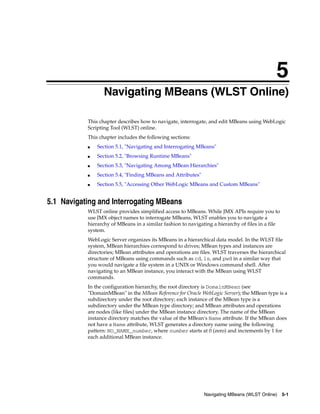 5
Navigating MBeans (WLST Online) 5-1
5Navigating MBeans (WLST Online)
This chapter describes how to navigate, interrogate, and edit MBeans using WebLogic
Scripting Tool (WLST) online.
This chapter includes the following sections:
■ Section 5.1, "Navigating and Interrogating MBeans"
■ Section 5.2, "Browsing Runtime MBeans"
■ Section 5.3, "Navigating Among MBean Hierarchies"
■ Section 5.4, "Finding MBeans and Attributes"
■ Section 5.5, "Accessing Other WebLogic MBeans and Custom MBeans"
5.1 Navigating and Interrogating MBeans
WLST online provides simplified access to MBeans. While JMX APIs require you to
use JMX object names to interrogate MBeans, WLST enables you to navigate a
hierarchy of MBeans in a similar fashion to navigating a hierarchy of files in a file
system.
WebLogic Server organizes its MBeans in a hierarchical data model. In the WLST file
system, MBean hierarchies correspond to drives; MBean types and instances are
directories; MBean attributes and operations are files. WLST traverses the hierarchical
structure of MBeans using commands such as cd, ls, and pwd in a similar way that
you would navigate a file system in a UNIX or Windows command shell. After
navigating to an MBean instance, you interact with the MBean using WLST
commands.
In the configuration hierarchy, the root directory is DomainMBean (see
"DomainMBean" in the MBean Reference for Oracle WebLogic Server); the MBean type is a
subdirectory under the root directory; each instance of the MBean type is a
subdirectory under the MBean type directory; and MBean attributes and operations
are nodes (like files) under the MBean instance directory. The name of the MBean
instance directory matches the value of the MBean's Name attribute. If the MBean does
not have a Name attribute, WLST generates a directory name using the following
pattern: NO_NAME_number, where number starts at 0 (zero) and increments by 1 for
each additional MBean instance.
 