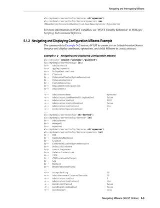 Navigating and Interrogating MBeans
Navigating MBeans (WLST Online) 5-3
wls:/mydomain/serverConfig/Servers> cd('myserver')
wls:/mydomain/serverConfig/Servers/myserver> cmo
[MBeanServerInvocationHandler]com.bea:Name=myserver,Type=Server
For more information on WLST variables, see "WLST Variable Reference" in WebLogic
Scripting Tool Command Reference.
5.1.2 Navigating and Displaying Configuration MBeans Example
The commands in Example 5–2 instruct WLST to connect to an Administration Server
instance and display attributes, operations, and child MBeans in DomainMBean.
Example 5–2 Navigating and Displaying Configuration MBeans
wls:/offline> connect('username','password')
wls:/mydomain/serverConfig> ls()
dr-- AdminConsole
dr-- AppDeployments
dr-- BridgeDestinations
dr-- Clusters
dr-- CoherenceClusterSystemResources
dr-- CoherenceServers
dr-- CustomResources
dr-- DeploymentConfiguration
dr-- Deployments
...
-r-- AdminServerName myserver
-r-- AdministrationMBeanAuditingEnabled false
-r-- AdministrationPort 9002
-r-- AdministrationPortEnabled false
-r-- AdministrationProtocol t3s
-r-- ArchiveConfigurationCount 5
...
wls:/mydomain/serverConfig> cd('Servers')
wls:/mydomain/serverConfig/Servers> ls()
dr-- AdminServer
dr-- managed1
dr-- myserver
wls:/mydomain/serverConfig/Servers> cd('myserver')
wls:/mydomain/serverConfig/Servers/myserver> ls()
dr-- COM
dr-- CandidateMachines
dr-- Cluster
dr-- CoherenceClusterSystemResource
dr-- DefaultFileStore
dr-- ExecutiveQueues
dr-- FederationServices
dr-- IIOP
dr-- JTAMigrateableTarget
dr-- Log
dr-- Machine
dr-- NetworkAccessPoints
...
-r-- AcceptBacklog 50
-r-- AdminReconnectIntervalSeconds 10
-r-- AdministrationPort 0
-r-- AdministrationProtocol t3s
-r-- AutoKillIfFailed false
-r-- AutoMigrationEnabled false
-r-- AutoRestart true
 