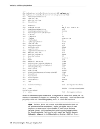 Navigating and Interrogating MBeans
5-4 Understanding the WebLogic Scripting Tool
....
wls:/mydomain/serverConfig/Servers/myserver> cd('Log/myserver')
wls:/mydomain/serverConfig/Servers/myserver/Log/myserver> ls()
dr-- DomainLogBroadcastFilter
dr-- LogFileFilter
dr-- MemoryBufferFilter
dr-- StdoutFilter
-r-- BufferSize 8
-r-- DateForatPattern MMM d, yyyy h:mm:ss a z
-r-- DomainLogBroadcastFilter null
-r-- DomainLogBroadcastSeverity Warning
-r-- DomainLogBroadcasterBufferSize 1
-r-- FileCount 7
-r-- FileMinSize 500
-r-- FileName myserver.log
-r-- FileTimeSpan 24
-r-- Log4jLoggingEnabled false
-r-- LogFileFilter null
-r-- LogFileRotationDir null
-r-- LogFileSeverity Debug
-r-- LoggerSeverity Info
-r-- LoggerSeverityProperties null
-r-- MemoryBufferFilter null
-r-- MemoryBufferSeverity Debug
-r-- MemoryBufferSize 500
-r-- Name myserver
-r-- Notes null
-r-- NumberOfFilesLimited false
-r-- RedirectStderrToServerLogEnabled false
-r-- RedirectStdoutToServerLogEnabled false
-r-- RotateLogOnStartup true
-r-- RotationTime 00:00
-r-- RotationType bySize
-r-- ServerLogBridgeUseParentLoggersEnabled false
-r-- StdoutFilter null
-r-- StdoutFormat standard
-r-- StdoutLogStack true
-r-- StdoutSeverity Warning
-r-- Type Log
-r-x freezeCurrentValue Void : String(attributeName)
-r-x isSet Boolean : String(propertyName)
String(propertyName)
-r-x unSet Void : String(propertyName)
In the ls command output information, d designates an MBean with which you can
use the cd command (analogous to a directory in a file system), r indicates a readable
property, w indicates a writeable property, and x an executable operation.
Note: The read, write, and execute indicators assume that there are
no restrictions to the current user's access privileges. A specific user
might not be able to read values that WLST indicates as readable
because the user might not have been given appropriate permission
by the policies in the WebLogic Security realm. See "Default Security
Policies for MBeans" in the MBean Reference for Oracle WebLogic Server.
 