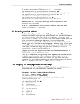 Browsing Runtime MBeans
Navigating MBeans (WLST Online) 5-5
To navigate back to a parent MBean, enter the cd('..') command:
wls:/mydomain/serverConfig/Servers/myserver/Log/myserver> cmo
[MBeanServerInvocationHandler]mydomain:Name=myserver,Server=myserver,Type=Log
wls:/mydomain/serverConfig/Servers/myserver/Log/myserver> cd('..')
wls:/mydomain/serverConfig/Servers/myserver/Log>
wls:/mydomain/serverConfig/Servers/myserver/Log> cmo
[MBeanServerInvocationHandler]mydomain:Name=myserver,Type=Server
After navigating back to the parent MBean type, WLST changes the cmo from
LogMBean to ServerMBean.
To get back to the root MBean after navigating to an MBean that is deep in the
hierarchy, enter the cd('/') command.
5.2 Browsing Runtime MBeans
Similar to the configuration information, WebLogic Server run-time MBeans are
arranged in a hierarchical data structure. When connected to an Administration Server,
you access the run-time MBean hierarchy by entering the serverRuntime or the
domainRuntime command. The serverRuntime command places WLST at the root
of the server run-time management objects, ServerRuntimeMBean; the
domainRuntime command, at the root of the domain-wide run-time management
objects, DomainRuntimeMBean. When connected to a Managed Server, the root of the
run-time MBeans is ServerRuntimeMBean. The domain run-time MBean hierarchy
exists on the Administration Server only; you cannot use the domainRuntime
command when connected to a Managed Server.
For more information, see "ServerRuntimeMBean" and "DomainRuntimeMBean" in
the MBean Reference for Oracle WebLogic Server.
Using the cd command, WLST can navigate to any of the run-time child MBeans. The
navigation model for run-time MBeans is the same as the navigation model for
configuration MBeans. However, run-time MBeans exist only on the same server
instance as their underlying managed resources (except for the domain-wide run-time
MBeans on the Administration Server) and they are all un-editable.
5.2.1 Navigating and Displaying Runtime MBeans Example
The commands in Example 5–3 instruct WLST to connect to an Administration Server
instance, navigate, and display server and domain run-time MBeans.
Example 5–3 Navigating and Displaying Runtime MBeans
wls:/offline > connect('username','password')
wls:/mydomain/serverConfig> serverRuntime()
Location changed to serverRuntime tree. This is a read-only tree with
ServerRuntimeMBean as the root.
For more help, use help('serverRuntime')
wls:/mydomain/serverRuntime> ls()
dr-- ApplicationRuntimes
dr-- ClusterRuntime
dr-- ConnectorServiceRuntime
...
dr-- JDBCServiceRuntime
dr-- JMSRuntime
dr-- JTARuntime
dr-- JVMRuntime
dr-- LibraryRuntimes
 