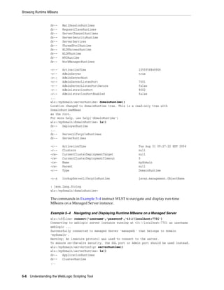 Browsing Runtime MBeans
5-6 Understanding the WebLogic Scripting Tool
dr-- MailSessionRuntimes
dr-- RequestClassRuntimes
dr-- ServerChannelRuntimes
dr-- ServerSecurityRuntime
dr-- ServerServices
dr-- ThreadPoolRuntime
dr-- WLDFAccessRuntime
dr-- WLDFRuntime
dr-- WTCRuntime
dr-- WorkManagerRuntimes
-r-- ActivationTime 1093958848908
-r-- AdminServer true
-r-- AdminServerHost
-r-- AdminServerListenPort 7001
-r-- AdminServerListenPortSecure false
-r-- AdministrationPort 9002
-r-- AdministrationPortEnabled false
...
wls:/mydomain/serverRuntime> domainRuntime()
Location changed to domainRuntime tree. This is a read-only tree with
DomainRuntimeMBean
as the root.
For more help, use help('domainRuntime')
wls:/mydomain/domainRuntime> ls()
dr-- DeployerRuntime
...
dr-- ServerLifecycleRuntimes
dr-- ServerRuntimes
-r-- ActivationTime Tue Aug 31 09:27:22 EDT 2004
-r-- Clusters null
-rw- CurrentClusterDeploymentTarget null
-rw- CurrentClusterDeploymentTimeout 0
-rw- Name mydomain
-rw- Parent null
-r-- Type DomainRuntime
-r-x lookupServerLifecycleRuntime javax.management.ObjectName
: java.lang.String
wls:/mydomain/domainRuntime>
The commands in Example 5–4 instruct WLST to navigate and display run-time
MBeans on a Managed Server instance.
Example 5–4 Navigating and Displaying Runtime MBeans on a Managed Server
wls:/offline> connect('username','password','t3://localhost:7701')
Connecting to weblogic server instance running at t3://localhost:7701 as username
weblogic ...
Successfully connected to managed Server 'managed1' that belongs to domain
'mydomain'.
Warning: An insecure protocol was used to connect to the server.
To ensure on-the-wire security, the SSL port or Admin port should be used instead.
wls:/mydomain/serverConfig> serverRuntime()
wls:/mydomain/serverRuntime> ls()
dr-- ApplicationRuntimes
dr-- ClusterRuntime
...
 