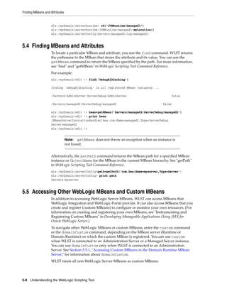 Finding MBeans and Attributes
5-8 Understanding the WebLogic Scripting Tool
wls:/mydomain/serverRuntime> cd('JVMRuntime/managed1')
wls:/mydomain/serverRuntime/JVMRuntime/managed1>myLocation()
wls:/mydomain/serverConfig/Servers/managed1/Log/managed1>
5.4 Finding MBeans and Attributes
To locate a particular MBean and attribute, you use the find command. WLST returns
the pathname to the MBean that stores the attribute and its value. You can use the
getMBean command to return the MBean specified by the path. For more information,
see "find" and "getMBean" in WebLogic Scripting Tool Command Reference.
For example:
wls:/mydomain/edit !> find('DebugEjbCaching')
finding 'DebugEjbCaching' in all registered MBean instances ...
/Servers/AdminServer/ServerDebug/AdminServer false
/Servers/managed2/ServerDebug/managed2 false
wls:/mydomain/edit !> bean=getMBean('Servers/managed2/ServerDebug/managed2')
wls:/mydomain/edit !> print bean
[MBeanServerInvocationHandler]bea.com:Name=managed2,Type=ServerDebug,
Server=managed2
wls:/mydomain/edit !>
Alternatively, the getPath command returns the MBean path for a specified MBean
instance or ObjectName for the MBean in the current MBean hierarchy. See "getPath"
in WebLogic Scripting Tool Command Reference.
wls:/mydomain/serverConfig>path=getPath('com.bea:Name=myserver,Type=Server')
wls:/mydomain/serverConfig> print path
Servers/myserver
5.5 Accessing Other WebLogic MBeans and Custom MBeans
In addition to accessing WebLogic Server MBeans, WLST can access MBeans that
WebLogic Integration and WebLogic Portal provide. It can also access MBeans that you
create and register (custom MBeans) to configure or monitor your own resources. (For
information on creating and registering your own MBeans, see "Instrumenting and
Registering Custom MBeans" in Developing Manageable Applications Using JMX for
Oracle WebLogic Server.)
To navigate other WebLogic MBeans or custom MBeans, enter the custom command
or the domainCustom command, depending on the MBean server (Runtime or
Domain Runtime) on which the custom MBean is registered. You can use custom
when WLST is connected to an Administration Server or a Managed Server instance.
You can use domainCustom only when WLST is connected to an Administration
Server. See Section 5.5.1, "Accessing Custom MBeans in the Domain Runtime MBean
Server," for information about domainCustom.
WLST treats all non-WebLogic Server MBeans as custom MBeans:
Note: getMBean does not throw an exception when an instance is
not found.
 