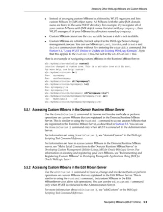 Accessing Other WebLogic MBeans and Custom MBeans
Navigating MBeans (WLST Online) 5-9
■ Instead of arranging custom MBeans in a hierarchy, WLST organizes and lists
custom MBeans by JMX object name. All MBeans with the same JMX domain
name are listed in the same WLST directory. For example, if you register all of
your custom MBeans with JMX object names that start with mycompany:, then
WLST arranges all of your MBeans in a directory named mycompany.
■ Custom MBeans cannot use the cmo variable because a stub is not available.
■ Custom MBeans are editable, but not subject to the WebLogic Server change
management process. You can use MBean get, set, invoke, and create and
delete commands on them without first entering the startEdit command. See
Section 6.1, "Using WLST Online to Update an Existing WebLogic Domain". Note
that this applies to the custom() tree, but not to the editCustom() tree.
Here is an example of navigating custom MBeans on the Runtime MBean Server:
wls:/mydomain/serverConfig> custom()
Location changed to custom tree. This is a writable tree with No root.
For more help, use help('custom')
wls:/mydomain/custom> ls()
drw- mycompany
drw- anothercompany
wls:/mydomain/custom> cd("mycompany")
wls:/mydomain/custom/mycompany> ls()
drw- mycompany:y1=x
drw- mycompany:y2=x
wls:/mydomain/custom/mycompany> cd("mycompany:y1=x")
wls:/mydomain/custom/mycompany/mycompany:y1=x> ls()
-rw- MyAttribute 10
wls:/mydomain/custom/mycompany/mycompany:y1=x>
5.5.1 Accessing Custom MBeans in the Domain Runtime MBean Server
Use the domainCustom() command to browse and invoke methods or perform
operations on custom MBeans that are registered in the Domain Runtime MBean
Server. This is similar to using the custom() command to access custom MBeans that
are registered in the Runtime MBean Server, as described in Section 5.5. You can use
the domainCustom() command only when WLST is connected to the Administration
Server.
For information on using domainCustom(), see "domainCustom" in the WebLogic
Scripting Tool Command Reference.
For information on how to access custom MBeans in the Domain Runtime MBean
server, see "Make Local Connections to the Domain Runtime MBean Server" in
Developing Custom Management Utilities Using JMX for Oracle WebLogic Server. For
information on creating and registering your own MBeans, see "Instrumenting and
Registering Custom MBeans" in Developing Manageable Applications Using JMX for
Oracle WebLogic Server.
5.5.2 Accessing Custom MBeans in the Edit MBean Server
Use the editCustom() command to browse, change and invoke methods or perform
operations on custom MBeans that are registered in the Edit MBean Server. This is
similar to using the custom() command, but custom MBeans in the Edit
MBeanServer also allow edit operations. You can use the editCustom() command
only when WLST is connected to the Administration Server.
For more information about editCustom(), see "editCustom" in the WebLogic
Scripting Tool Command Reference.
 