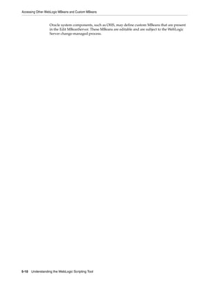 Accessing Other WebLogic MBeans and Custom MBeans
5-10 Understanding the WebLogic Scripting Tool
Oracle system components, such as OHS, may define custom MBeans that are present
in the Edit MBeanServer. These MBeans are editable and are subject to the WebLogic
Server change-managed process.
 