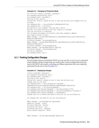 Using WLST Online to Update an Existing WebLogic Domain
Configuring Existing WebLogic Domains 6-3
Example 6–2 Changing to Production Mode
wls:/offline> connect('username','password')
wls:/mydomain/serverConfig> edit()
wls:/mydomain/edit> startEdit()
Starting an edit session ...
Started edit session, please be sure to save and activate your changes once you
are done.
wls:/mydomain/edit !> cmo.setProductionModeEnabled(true)
wls:/mydomain/edit !> activate()
Activating all your changes, this may take a while ...
The edit lock associated with this edit session is released
once the activation is completed.
The following non-dynamic attribute(s) have been changed on MBeans
that require server re-start:
MBean Changed : com.bea:Name=AdminServer,Type=WebServerLog,Server=AdminServer,
WebServer=AdminServer
Attributes changed : RotateLogOnStartup
MBean Changed : com.bea:Name=AdminServer,Type=WebServerLog,Server=AdminServer,
WebServer=AdminServer
Attributes changed : RotateLogOnStartup
MBean Changed : com.bea:Name=Domain1,Type=Log
Attributes changed : RotateLogOnStartup
Activation completed
wls:/mydomain/edit> exit()
6.1.1 Tracking Configuration Changes
For all changes that are initiated by WLST, you can use the showChanges command,
which displays all the changes that you made to the current configuration from the
start of the WLST edit session, including any MBean operations that were implicitly
performed by the server. See Example 6–3.
Example 6–3 Displaying Changes
connect("username","password")
wls:/mydomain/serverConfig> edit()
wls:/mydomain/edit> startEdit()
Starting an edit session ...
Started edit session, please be sure to save and activate your
changes once you are done.
wls:/mydomain/edit !> cmo.createServer('managed2')
[MBeanServerInvocationHandler]mydomain:Name=managed2,Type=Server
wls:/mydomain/edit !> cd('Servers/managed2')
wls:/mydomain/edit/Servers/managed2 !> cmo.setListenPort(7702)
wls:/mydomain/edit/Servers/managed2 !> cmo.setListenAddress("localhost")
wls:/mydomain/edit/Servers/managed2 !> showChanges()
Changes that are in memory and saved to disc but not yet activated are:
All changes that are made but not yet activated are:
MBean Changed : com.bea:Name=Len,Type=Domain
Operation Invoked : create
Attribute Modified : Servers
Attributes Old Value : null
Attributes New Value : managed2
Server Restart Required : false
MBean Changed : com.bea:Name=managed2,Type=Server
 