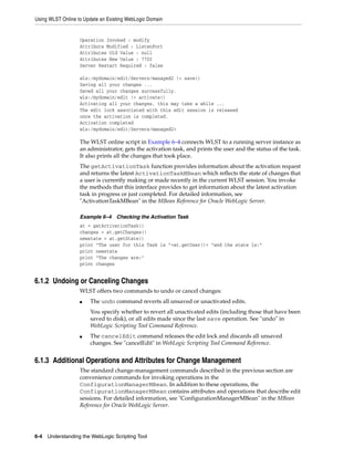 Using WLST Online to Update an Existing WebLogic Domain
6-4 Understanding the WebLogic Scripting Tool
Operation Invoked : modify
Attribute Modified : ListenPort
Attributes Old Value : null
Attributes New Value : 7702
Server Restart Required : false
wls:/mydomain/edit/Servers/managed2 !> save()
Saving all your changes ...
Saved all your changes successfully.
wls:/mydomain/edit !> activate()
Activating all your changes, this may take a while ...
The edit lock associated with this edit session is released
once the activation is completed.
Activation completed
wls:/mydomain/edit/Servers/managed2>
The WLST online script in Example 6–4 connects WLST to a running server instance as
an administrator, gets the activation task, and prints the user and the status of the task.
It also prints all the changes that took place.
The getActivationTask function provides information about the activation request
and returns the latest ActivationTaskMBean which reflects the state of changes that
a user is currently making or made recently in the current WLST session. You invoke
the methods that this interface provides to get information about the latest activation
task in progress or just completed. For detailed information, see
"ActivationTaskMBean" in the MBean Reference for Oracle WebLogic Server.
Example 6–4 Checking the Activation Task
at = getActivationTask()
changes = at.getChanges()
newstate = at.getState()
print "The user for this Task is "+at.getUser()+ "and the state is:"
print newstate
print "The changes are:"
print changes
6.1.2 Undoing or Canceling Changes
WLST offers two commands to undo or cancel changes:
■ The undo command reverts all unsaved or unactivated edits.
You specify whether to revert all unactivated edits (including those that have been
saved to disk), or all edits made since the last save operation. See "undo" in
WebLogic Scripting Tool Command Reference.
■ The cancelEdit command releases the edit lock and discards all unsaved
changes. See "cancelEdit" in WebLogic Scripting Tool Command Reference.
6.1.3 Additional Operations and Attributes for Change Management
The standard change-management commands described in the previous section are
convenience commands for invoking operations in the
ConfigurationManagerMBean. In addition to these operations, the
ConfigurationManagerMBean contains attributes and operations that describe edit
sessions. For detailed information, see "ConfigurationManagerMBean" in the MBean
Reference for Oracle WebLogic Server.
 