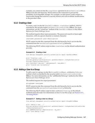 Managing Security Data (WLST Online)
Configuring Existing WebLogic Domains 6-7
example, you cannot invoke the createUser operation in an AuthenticatorMBean
MBean from the edit hierarchy. WLST enforces this restriction to prevent the
possibility of incompatible changes. For example, an edit session could contain an
unactivated change that removes a security feature and will invalidate modifications
to the provider's data.
6.3.2 Creating a User
To create a user, invoke the UserEditorMBean.createUser method, which is
extended by the security realm's AuthenticationProvider MBean. For more
information, see the "createUser" method of the UserEditorMBean in the MBean
Reference for Oracle WebLogic Server.
The method requires three input parameters. The password must be at least eight
characters, with one special character or numeric character.
username password user-description
WLST cannot invoke this command from the edit hierarchy, but it can invoke the
command from the serverConfig or domainConfig hierarchy.
The following WLST online script invokes createUser on the default authentication
provider.
Example 6–6 Creating a User
from weblogic.management.security.authentication import UserEditorMBean
print "Creating a user ..."
atnr=cmo.getSecurityConfiguration().getDefaultRealm().lookupAuthentication
Provider("DefaultAuthenticator")
atnr.createUser('new_user','adminpassword','new_admin')
print "Created user successfully"
6.3.3 Adding a User to a Group
To add a user to a group, invoke the GroupEditorMBean.addMemberToGroup
method, which is extended by the security realm's AuthenticationProvider
MBean. For more information, see the "addMemberToGroup" method in the MBean
Reference for Oracle WebLogic Server.
The method requires two input parameters:
groupname username
WLST cannot invoke this command from the edit hierarchy, but it can invoke the
command from the serverConfig or domainConfig hierarchy.
The following WLST online script invokes addMemberToGroup on the default
Authentication Provider. For information on how to run this script, see Section 2.4.1,
"Invoking WLST".
Example 6–7 Adding a User to a Group
from weblogic.management.security.authentication import GroupEditorMBean
print "Adding a user ..."
atnr=cmo.getSecurityConfiguration().getDefaultRealm().lookupAuthenticationProvider
("DefaultAuthenticator")
atnr.addMemberToGroup('Administrators','my_user')
print "Done adding a user"
 