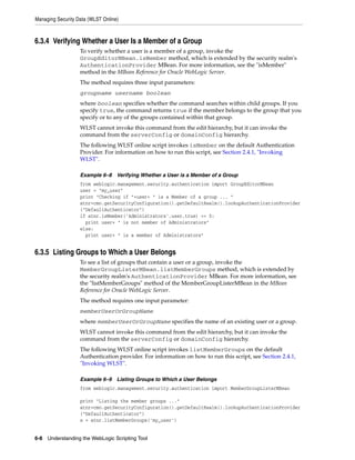 Managing Security Data (WLST Online)
6-8 Understanding the WebLogic Scripting Tool
6.3.4 Verifying Whether a User Is a Member of a Group
To verify whether a user is a member of a group, invoke the
GroupEditorMBean.isMember method, which is extended by the security realm's
AuthenticationProvider MBean. For more information, see the "isMember"
method in the MBean Reference for Oracle WebLogic Server.
The method requires three input parameters:
groupname username boolean
where boolean specifies whether the command searches within child groups. If you
specify true, the command returns true if the member belongs to the group that you
specify or to any of the groups contained within that group.
WLST cannot invoke this command from the edit hierarchy, but it can invoke the
command from the serverConfig or domainConfig hierarchy.
The following WLST online script invokes isMember on the default Authentication
Provider. For information on how to run this script, see Section 2.4.1, "Invoking
WLST".
Example 6–8 Verifying Whether a User is a Member of a Group
from weblogic.management.security.authentication import GroupEditorMBean
user = "my_user"
print "Checking if "+user+ " is a Member of a group ... "
atnr=cmo.getSecurityConfiguration().getDefaultRealm().lookupAuthenticationProvider
("DefaultAuthenticator")
if atnr.isMember('Administrators',user,true) == 0:
print user+ " is not member of Administrators"
else:
print user+ " is a member of Administrators"
6.3.5 Listing Groups to Which a User Belongs
To see a list of groups that contain a user or a group, invoke the
MemberGroupListerMBean.listMemberGroups method, which is extended by
the security realm's AuthenticationProvider MBean. For more information, see
the "listMemberGroups" method of the MemberGroupListerMBean in the MBean
Reference for Oracle WebLogic Server.
The method requires one input parameter:
memberUserOrGroupName
where memberUserOrGroupName specifies the name of an existing user or a group.
WLST cannot invoke this command from the edit hierarchy, but it can invoke the
command from the serverConfig or domainConfig hierarchy.
The following WLST online script invokes listMemberGroups on the default
Authentication provider. For information on how to run this script, see Section 2.4.1,
"Invoking WLST".
Example 6–9 Listing Groups to Which a User Belongs
from weblogic.management.security.authentication import MemberGroupListerMBean
print "Listing the member groups ..."
atnr=cmo.getSecurityConfiguration().getDefaultRealm().lookupAuthenticationProvider
("DefaultAuthenticator")
x = atnr.listMemberGroups('my_user')
 