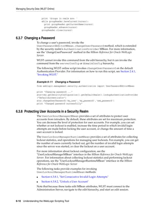 Managing Security Data (WLST Online)
6-10 Understanding the WebLogic Scripting Tool
print 'Groups in realm are: '
while groupReader.haveCurrent(cursor):
print groupReader.getCurrentName(cursor)
groupReader.advance(cursor)
groupReader.close(cursor)
6.3.7 Changing a Password
To change a user's password, invoke the
UserPasswordEditorMBean.changeUserPassword method, which is extended
by the security realm's AuthenticationProvider MBean. For more information,
see the "changeUserPassword" method in the MBean Reference for Oracle WebLogic
Server.
WLST cannot invoke this command from the edit hierarchy, but it can invoke the
command from the serverConfig or domainConfig hierarchy.
The following WLST online script invokes changeUserPassword on the default
Authentication Provider. For information on how to run this script, see Section 2.4.1,
"Invoking WLST."
Example 6–11 Changing a Password
from weblogic.management.security.authentication import UserPasswordEditorMBean
print "Changing password ..."
atnr=cmo.getSecurityConfiguration().getDefaultRealm().lookupAuthenticationProvider
("DefaultAuthenticator")
atnr.changeUserPassword('my_user','my_password','new_password')
print "Changed password successfully"
6.3.8 Protecting User Accounts in a Security Realm
The UserLockoutManagerMBean provides a set of attributes to protect user
accounts from intruders. By default, these attributes are set for maximum protection.
You can decrease the level of protection for user accounts. For example, you can set
whether or not lockout is enabled, increase the time period in which invalid login
attempts are made before locking the user account, or change the amount of time a
user account is locked.
The UserLockoutManagerRuntimeMBean provides a set of attributes for collecting
lockout statistics, and operations for managing user lockouts. For example, you can get
the number of users currently locked out, get the number of invalid login attempts
since the server was started, or clear the lockout on a user account.
For more information about lockout configuration, see the
"UserLockoutManagerMBean" interface in the MBean Reference for Oracle WebLogic
Server. For information about collecting lockout statistics and performing lockout
operations, see the "UserLockoutManagerRuntimeMBean" interface in the MBean
Reference for Oracle WebLogic Server
The following tasks provide examples for invoking
UserLockoutManagerRuntimeMBean methods:
■ Section 6.3.8.1, "Set Consecutive Invalid Login Attempts"
■ Section 6.3.8.2, "Unlock a User Account"
Note that because these tasks edit MBean attributes, WLST must connect to the
Administration Server, navigate to the edit hierarchy, and start an edit session.
 